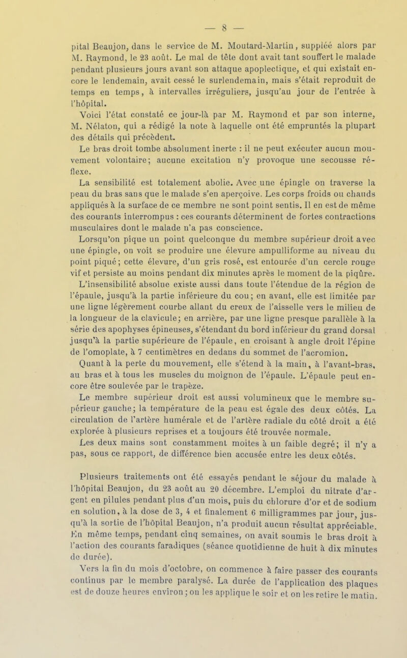 pital Bcaujon, dans le service de M. Moutard-MarUn, suppléé alors par M. Raymond, le 23 août. Le mal de tète dont avait tant souffert le malade pendant plusieurs jours avant son attaque apoplectique, et qui existait en- core le lendemain, avait cessé le surlendemain, mais s'était reproduit de temps en temps, à intervalles irréguliers, jusqu'au jour de l'entrée à l'hôpital. Voici l'état constaté ce jour-là par M. Raymond et par son interne, M. Nélaton, qui a rédigé la note à laquelle ont été empruntés la plupart des détails qui précèdent. Le bras droit tombe absolument inerte : il ne peut exécuter aucun mou- vement volontaire; aucune excitation n'y provoque une secousse ré- flexe. La sensibilité est totalement abolie. Avec une épingle on traverse la peau du bras sans que le malade s'en aperçoive. Les corps froids ou chauds appliqués à la surface de ce membre ne sont point sentis. Il en est de même des courants interrompus : ces courants déterminent de fortes contractions musculaires dont le malade n'a pas conscience. Lorsqu'on pique un point quelconque du membre supérieur droit avec une épingle, on voit se produire une élevure ampulliforme au niveau du point piqué; cette élevure, d'un gris rosé, est entourée d'un cercle rouge vif et persiste au moins pendant dix minutes après le moment de la piqûre. L'insensibilité absolue existe aussi dans toute l'étendue de la région de l'épaule, jusqu'à la partie inférieure du cou; en avant, elle est limitée par une ligne légèrement courbe allant du creux de l'aisselle vers le milieu de la longueur de la clavicule; en arrière, par une ligne presque parallèle à la série des apophyses épineuses, s'étendant du bord inférieur du grand dorsal jusqu'à la partie supérieure de l'épaule, en croisant à angle droit l'épine de l'omoplate, à 7 centimètres en dedans du sommet de l'acromion. Quant à la perte du mouvement, elle s'étend à la main, à l'avant-bras, au bras et à tous les muscles du moignon de l'épaule. L'épaule peut en- core être soulevée par le trapèze. Le membre supérieur droit est aussi volumineux que le membre su- périeur gauche; la température de la peau est égale des deux cotés. La circulation de l'artère humérale et de l'artère radiale du côté droit a été explorée à plusieurs reprises et a toujours été trouvée normale. Les deux mains sont constamment moites à un faible degré; il n'y a pas, sous ce rapport, de différence bien accusée entre les deux côtés. Plusieurs traitements ont été essayés pendant le séjour du malade à l'hôpital Beaujon, du 23 août au 20 décembre. L'emploi du nitrate d'ar- gent en pilules pendant plus d'un mois, puis du chlorure d'or et de sodium en solution, à la dose de 3, 4 et finalement 6 milligrammes par jour, jus- qu'à la sortie de l'hôpital Beaujon, n'a produit aucun résultat appréciable. Kn même temps, pendant cinq semaines, on avait soumis le bras droit à l'action des courants faradiques (séance quotidienne de huit à dix minutes de durée). Vers la fin du mois d'octobre, on commence à faire passer des courants continus par le membre paralysé. La durée de l'application des plaques est de douze heures environ ; on les applique le soir et on les retire le matin.