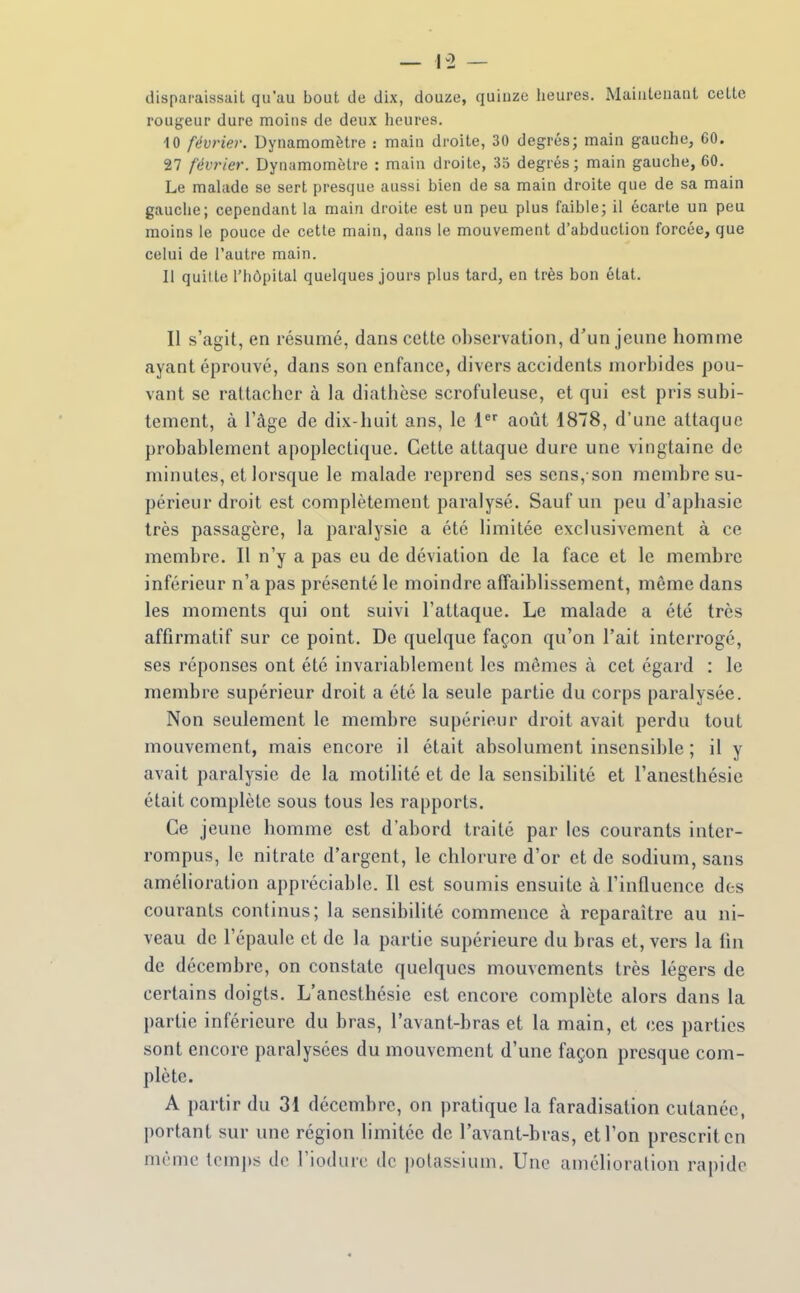 disparaissait qu'au bout de dix, douze, quinze heures. Maintenant cette rougeur dure moins de deux heures. 10 février. Dynamomètre : main droite, 30 degrés; main gauche, 60. 27 février. Dynamomètre : main droite, 35 degrés; main gauche, 60. Le malade se sert presque aussi bien de sa main droite que de sa main gauche; cependant la main droite est un peu plus faible; il écarte un peu moins le pouce de cette main, dans le mouvement d'abduction forcée, que celui de l'autre main. 11 quil le l'hôpital quelques jours plus tard, en très bon état. Il s'agit, en résumé, dans cette observation, d'un jeune homme ayant éprouvé, dans son enfance, divers accidents morbides pou- vant se rattacher à la diathèse scrofuleuse, et qui est pris subi- tement, à l'âge de dix-huit ans, le 1 août 1878, d'une attaque probablement apoplectique. Cette attaque dure une vingtaine de minutes, et lorsque le malade reprend ses sens, son membre su- périeur droit est complètement paralysé. Sauf un peu d'aphasie très passagère, la paralysie a été limitée exclusivement à ce membre. Il n'y a pas eu de déviation de la face et le membre inférieur n'a pas présenté le moindre affaiblissement, même dans les moments qui ont suivi l'attaque. Le malade a été très affirmatif sur ce point. De quelque façon qu'on l'ait interrogé, ses réponses ont été invariablement les mêmes à cet égard : le membre supérieur droit a été la seule partie du corps paralysée. Non seulement le membre supérieur droit avait perdu tout mouvement, mais encore il était absolument insensible ; il y avait paralysie de la motilité et de la sensibilité et l'anesthésie était complète sous tous les rapports. Ce jeune homme est d'abord traité par les courants inter- rompus, le nitrate d'argent, le chlorure d'or et de sodium, sans amélioration appréciable. Il est soumis ensuite à l'influence des courants continus; la sensibilité commence k reparaître au ni- veau de l'épaule et de la partie supérieure du bras et, vers la lin de décembre, on constate quelques mouvements très légers de certains doigts. L'anesthésie est encore complète alors dans la partie inférieure du bras, l'avant-bras et la main, et ces parties sont encore paralysées du mouvement d'une façon presque com- plète. A partir du 31 décembre, on pratique la faradisation cutanée, portant sur une région limitée de l'avant-bras, et l'on prescrit en même temps de l'iodurc de potassium. Une amélioration rapide