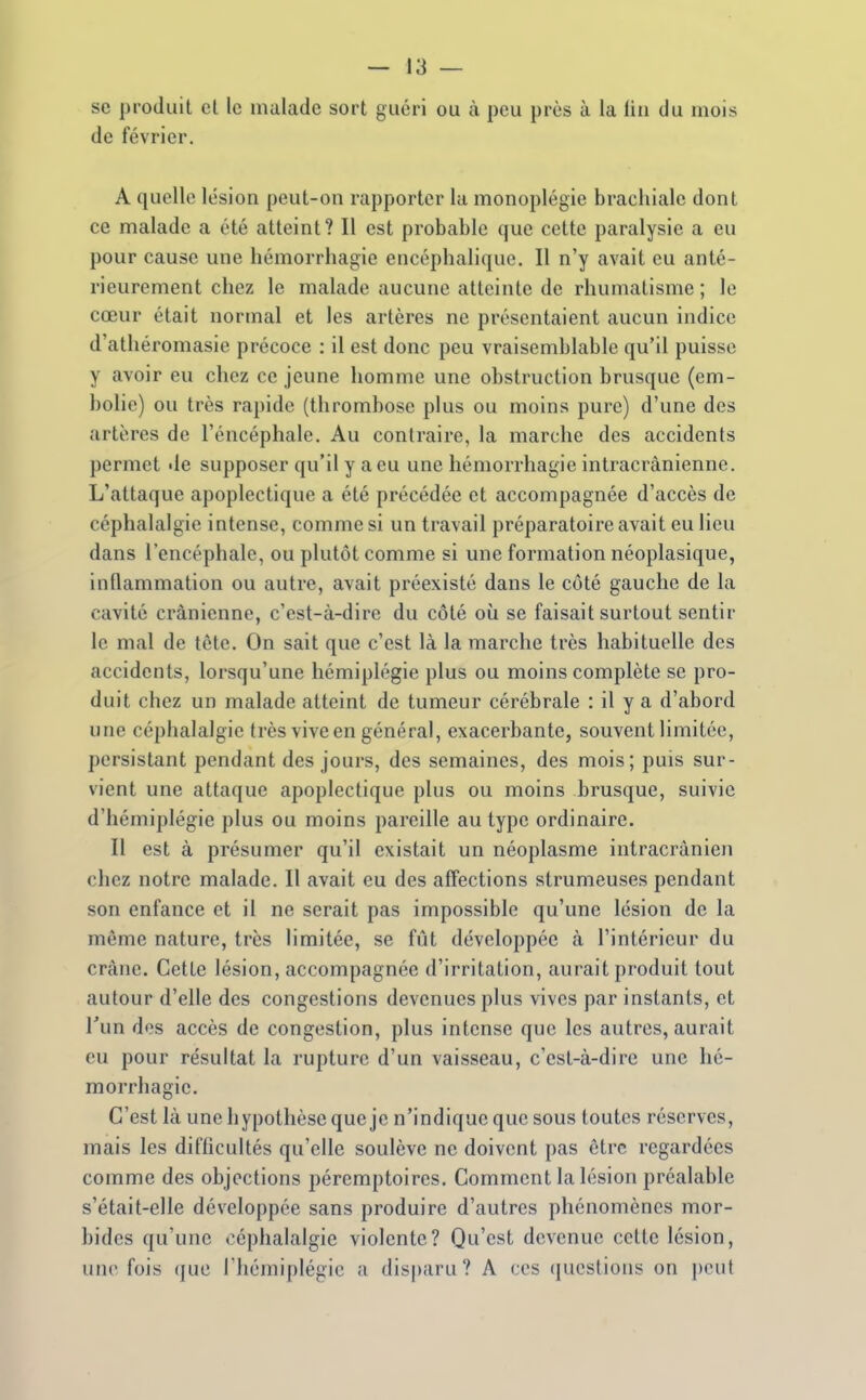 se produit cl le malade sort guéri ou à peu près à la lin du mois de février. A quelle lésion peut-on rapporter la monoplégie brachiale dont ce malade a été atteint? Il est probable que cette paralysie a eu pour cause une hémorrhagie encéphalique. Il n'y avait eu anté- rieurement chez le malade aucune atteinte de rhumatisme ; le cœur était normal et les artères ne présentaient aucun indice d'athéromasie précoce : il est donc peu vraisemblable qu'il puisse y avoir eu chez ce jeune homme une obstruction brusque (em- bolie) ou très rapide (thrombose plus ou moins pure) d'une des artères de l'éncéphale. Au contraire, la marche des accidents permet île supposer qu'il y a eu une hémorrhagie intracrânienne. L'attaque apoplectique a été précédée et accompagnée d'accès de céphalalgie intense, comme si un travail préparatoire avait eu lieu dans l'encéphale, ou plutôt comme si une formation néoplasique, inflammation ou autre, avait préexisté dans le côté gauche de la cavité crânienne, c'est-à-dire du côté où se faisait surtout sentir le mal de tête. On sait que c'est là la marche très habituelle des accidents, lorsqu'une hémiplégie plus ou moins complète se pro- duit chez un malade atteint de tumeur cérébrale : il y a d'abord une céphalalgie très vive en général, exacerbante, souvent limitée, persistant pendant des jours, des semaines, des mois; puis sur- vient une attaque apoplectique plus ou moins brusque, suivie d'hémiplégie plus ou moins pareille au type ordinaire. Il est à présumer qu'il existait un néoplasme intracrânien chez notre malade. Il avait eu des affections strumeuses pendant son enfance et il ne serait pas impossible qu'une lésion de la même nature, très limitée, se fût développée à l'intérieur du crâne. Cette lésion, accompagnée d'irritation, aurait produit tout autour d'elle des congestions devenues plus vives par instants, et l'un dos accès de congestion, plus intense que les autres, aurait eu pour résultat la rupture d'un vaisseau, c'est-à-dire une hé- morrhagie. C'est là une hypothèse que je n'indique que sous toutes réserves, mais les diflicultés qu'elle soulève ne doivent pas être regardées comme des objections péremptoires. Comment la lésion préalable s'était-elle développée sans produire d'autres phénomènes mor- bides qu'une céphalalgie violente? Qu'est devenue celte lésion, une fois que riiémiplégic a disparu? A ces qucslions on peut