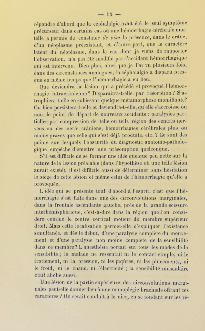 répondre d'abord que la céphalalgie avait été le seul symptôme |)récurseur dans certains cas où une hémorrliagie cérébrale mor- telle a permis de constater de visu la présence, dans le crâne, d'un néoplasme préexistant, et d'autre part, que le caractère latent du néoplasme, dans le cas dont je viens de rapporter l'observation, n'a pas été modifié par l'accident hémorrhagique qui est intervenu. Bien plus, ainsi que je l'ai vu plusieurs fois, dans des circonstances analogues, la céphalalgie a disparu pres- ([ue en même temps que l'hémorrhagie a eu lieu. Que deviendra la lésion qui a précédé et provoqué l'hémor- rhagie intracràniennc? Disparaîtra-t-elle par résorption? S'a- trophiera-t-elle en subissant quelque métamorphose momifiante? Ou bien persistera-t-clle et deviendra-t-elle, qu'elle s'accroisse ou non, le point de départ de nouveaux accidents : paralysies par- tielles par compression de telle ou telle région des centres ner- veux ou des nerfs crâniens, hémorrhagies- cérébrales plus ou moins graves que celle qui s'est déjà produite, etc. ? Ce sont des points sur lesquels l'obscurité du diagnostic anatomo-patholo- gique empêche d'émettre une présomption quelconque. S'il est difficile de se former une idée quelque peu nette sur la nature de la lésion préalable (dans l'hypothèse où une telle lésion aurait existé), il est difficile aussi de déterminer sans hésitation le siège de cette lésion et même celui de l'hémorrhagie qu'elle a provoquée. L'idée qui se présente tout d'abord à l'esprit, c'est que l'hé- morrhagie s'est faite dans une des circonvolutions marginales, dans la frontale ascendante gauche, près de la grande scissure interhémisphérique, c'est-à-dire dans la région que l'on consi- dère comme le centre cortical moteur du membre supérieur droit. Mais cette localisation permet-elle d'expliquer l'existence simultanée, et dès le début, d'une paralysie complète du mouve- ment et d'une paralysie non moins complète de la sensibilité dans ce membre? L'anesthésie portait sur tous les modes de la sensibilité; le malade ne ressentait ni le contact simple, ni le frottement, ni la pression, ni les piqûres, ni les pincements, ni le froid, ni le chaud, ni l'électricité ; la sensibilité musculaire était abolie aussi. Une lésion de la partie supérieure des circonvolutions margi- nales peut-elle donner lieu à une monoplégic brachiale offrant ces caractères ? On serait conduit à le nier, en se fondant sur les ré-