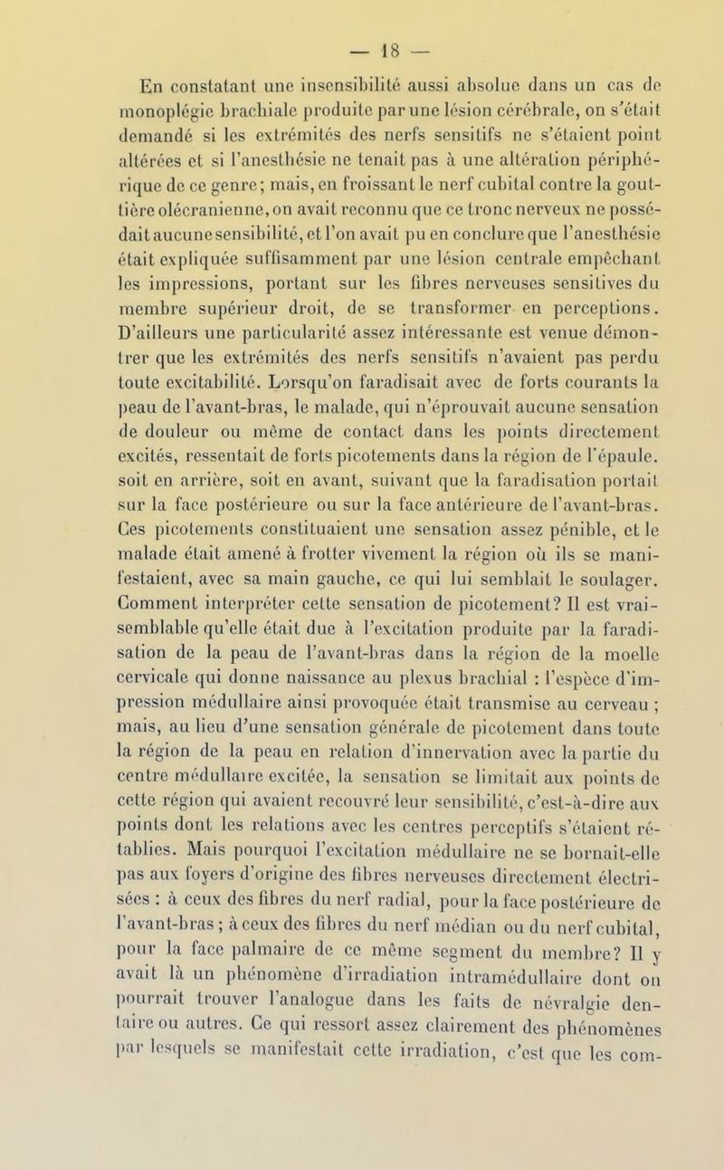En constatant une insensibilité aussi absolue dans un cas do monoplégic brachiale produite par une lésion cérébrale, on s'était demandé si les extrémités des nerfs sensitifs ne s'étaient point altérées et si l'ancsthésie ne tenait pas à une altération périphé- rique de ce genre ; mais, en froissant le nerf cubital contre la gout- tière olécranienne, on avait reconnu que ce tronc nerveux ne possé- dait aucune sensibilité, et l'on avait pu en conclure que l'ancsthésie était expliquée suffisamment par une lésion centrale empêchant les impressions, portant sur les fibres nerveuses sensilives du membre supérieur droit, de se transformer en perceptions. D'ailleurs une particularité assez intéressante est venue démon- trer que les extrémités des nerfs sensitifs n'avaient pas perdu toute excitabilité. Lorsqu'on faradisait avec de forts courants la peau de l'avant-bras, le malade, qui n'éprouvait aucune sensation de douleur ou même de contact dans les points directement excités, ressentait de forts picotements dans la région de l'épaule, soit en arrière, soit en avant, suivant que la faradisation portait sur la face postérieure ou sur la face antérieure de l'avant-bras. Ces picotements constituaient une sensation assez pénible, et le malade était amené à frotter vivement la région où ils se mani- festaient, avec sa main gauche, ce qui lui semblait le soulager. Comment interpréter cette sensation de picotement? Il est vrai- semblable qu'elle était due à l'excitation produite par la faradi- sation de la peau de l'avant-bras dans la région de la moelle cervicale qui donne naissance au plexus brachial : l'espèce d'im- pression médullaire ainsi provoquée était transmise au cerveau ; mais, au lieu d'une sensation générale de picotement dans toute la région de la peau en relation d'innervation avec la partie du centre médullaire excitée, la sensation se limitait aux points de cette région qui avaient recouvré leur sensibilité, c'est-à-dire aux points dont les relations avec les centres perceptifs s'étaient ré- tablies. Mais pourquoi l'excitation médullaire ne se bornait-elle pas aux foyers d'origine des libres nerveuses directement électri- sées : à ceux des fibres du nerf radial, pour la face postérieure de l'avant-bras ; à ceux des fibres du nerf médian ou du nerf cubital, pour la face palmaire de ce même segment du membre? Il y avait là un phénomène d'irradiation intramédullaire dont on pourrait trouver l'analogue dans les faits de névralgie den- taire ou autres. Ce qui ressort assez clairement des phénomènes par lesquels se manifestait cette irradiation, c'est que les corn-