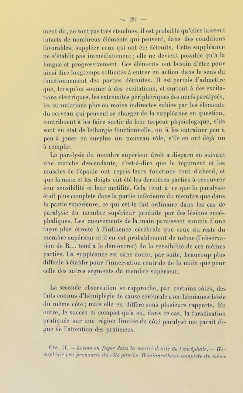 ment dit, ne sont pas très étendues, il est probable qu'elles laissent intacts de nombreux éléments qui peuvent, dans des conditions favorables, suppléer ceux qui ont été détruits. Cette suppléance ne s'établit pas immédiatement; elle ne devient possible qu'cà la longue et progressivement. Ces éléments ont besoin d'être pour ainsi dire longtemps sollicités à entrer en action dans le sens du fonctionnement des parties détruites. Il est permis d'admettre que, lorsqu'on soumet à des excitations, et surtout à des excita- tions électriques, les extrémités périphériques des nerfs paralysés, les stimulations plus ou moins indirectes subies par les éléments du cerveau qui peuvent se charger de la suppléance en question, contribuent à les faire sortir de leur torpeur physiologique, s'ils sont en état de léthargie fonctionnelle, ou à les entraîner peu à peu à jouer en surplus un nouveau rôle, s'ils en ont déjà un à remplir. La paralysie du membre supérieur droit a disparu en suivant une marche descendante, c'est-à-dire que le tégument et les muscles de l'épaule ont repris leurs fonctions tout d'abord, et que la main et les doigts ont été les dernières parties à recouvrer leur sensibilité et leur motililé. Cela tient à ce que la paralysie était plus complète dans la partie inférieure du membre que dans la partie supérieure, ce qui est le fait ordinaire dans les cas de paralysie du membre supérieur produite par des lésions encé- phaliques. Les mouvements de la main paraissent soumis d'une façon plus étroite à l'influence cérébrale que ceux du reste du membre supérieur et il en est probablement de môme (l'observa- tion de R... tend à le démontrer) de la sensibilité de ces mêmes parties, La suppléance est sans doute, par suite, beaucoup plus difficile à établir pour l'innervation centrale de la main que pour celle des autres segments du membre supérieur. La seconde observation se rapproche, par certains côtés, des faits connus d'hémiplégie de cause cérébrale avec hémianesthésio du même côté; mais elle en diffère sous plusieurs rapports. En outre, le succès si complet qu'a eu, dans ce cas, la faradisalion pratiquée sur une région limitée du côté paralysé me paraît di- gne de l'attention des praticiens. Obs. II. — Lésion en foyer dans la moilié droite de l'encéphale. — Hé- mipléfpe peu prononcée du côté gauche. Hémian'sl/iésie complète du dh'dic