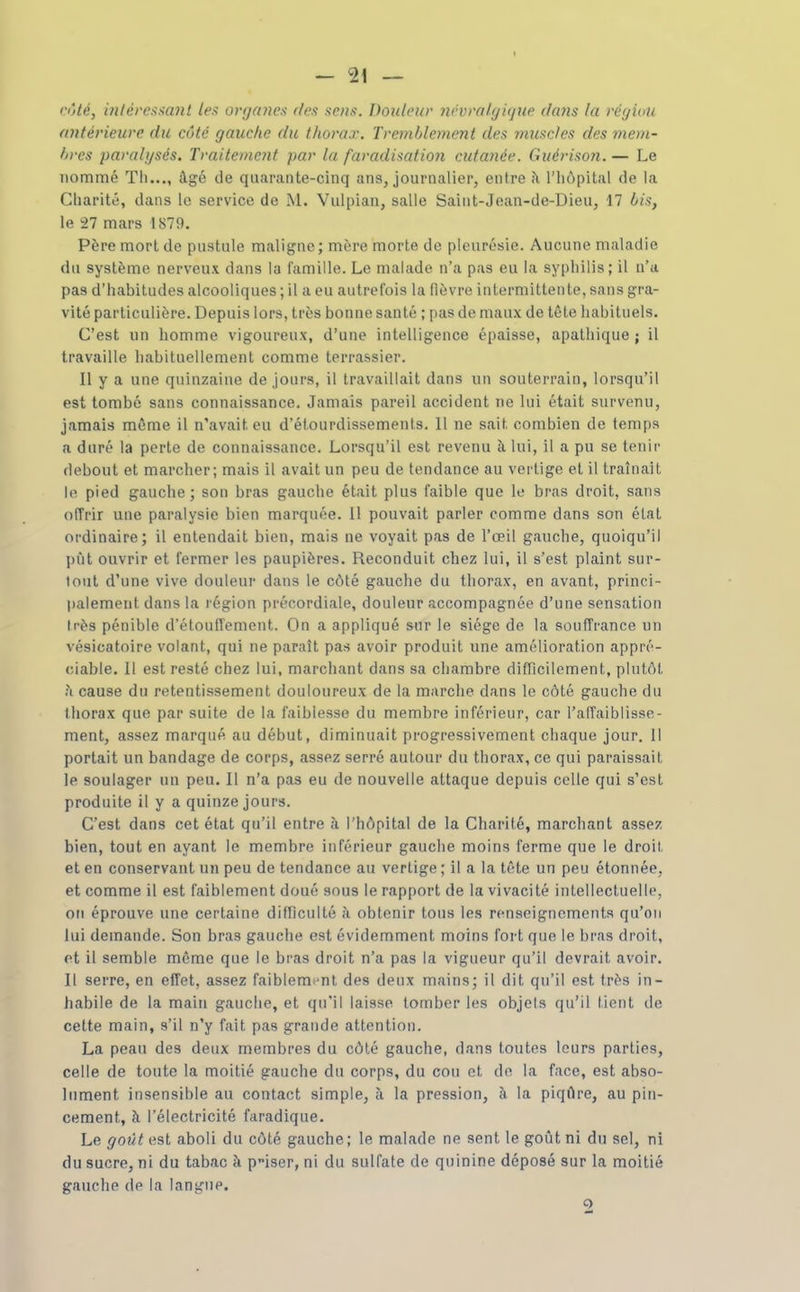 rôié, i7itéi'e^sa7it lex ortjcaien des sens. Douleur iiévmlyiqiie dans la réfjiou anlérieure du côté gauche du thorax. Tremblement des muscles des mem- lircs paralysés. Traitement par la faradisation cutanée. Guérison.— Le nommé Th..., âgé de quarante-cinq ans, journalier, entre il l'iiupital de la Charité, dans le service de M. Vulpian, salle Saint-Jean-de-Dieu, 17 bis, le 27 mars 1879. Père mort de pustule maligne; mère morte de pleurésie. Aucune maladie du système nerveux dans la famille. Le malade n'a pas eu la syphilis; il n'a pas d'habitudes alcooliques ; il a eu autrefois la fièvre intermittente, sans gra- vité particulière. Depuis lors, très bonne santé ; pas de maux de tête habituels. C'est un homme vigoureux, d'une intelligence épaisse, apathique ; il travaille habituellement comme terrassier. Il y a une quinzaine de jours, il travaillait dans un souterrain, lorsqu'il est tombé sans connaissance. Jamais pareil accident ne lui était survenu, jamais même il n'avait eu d'étourdissements. 11 ne sait combien de temps a duré la perte de connaissance. Lorsqu'il est revenu à lui, il a pu se tenir debout et marcher; mais il avait un peu de tendance au vertige et il traînait le pied gauche; son bras gauche était plus faible que le bras droit, sans offrir une paralysie bien marquée. Il pouvait parler comme dans son état ordinaire; il entendait bien, mais ne voyait pas de l'œil gauche, quoiqu'il pût ouvrir et fermer les paupières. Reconduit chez lui, il s'est plaint sur- tout d'une vive douleur dans le côté gauche du thorax, en avant, princi- palement dans la région précordiale, douleur accompagnée d'une sensation Irès pénible d'étouffement. On a appliqué sur le siège de la souffrance un vésicatoire volant, qui ne paraît pas avoir produit une amélioration appré- ciable. Il est resté chez lui, marchant dans sa chambre difficilement, plutôt h cause du retentissement douloureux de la marche dans le côté gauche du thorax que par suite de la faiblesse du membre inférieur, car l'affaiblisse- ment, assez marqué au début, diminuait progressivement chaque jour. 11 portait un bandage de corps, assez serré autour du thorax, ce qui paraissait le soulager un peu. Il n'a pas eu de nouvelle attaque depuis celle qui s'est produite il y a quinze jours. C'est dans cet état qu'il entre à l'hôpital de la Charité, marchant assez bien, tout en ayant le membre inférieur gauche moins ferme que le droit, et en conservant un peu de tendance au vertige ; il a la tête un peu étonnée, et comme il est faiblement doué sous le rapport de la vivacité inlellectuelle, on éprouve une certaine difficulté à obtenir tous les renseignements qu'on lui demande. Son bras gauche est évidemment moins fort que le bras droit, et il semble même que le bras droit n'a pas la vigueur qu'il devrait avoir. Il serre, en effet, assez faiblement des deux mains; il dit qu'il est très in- habile de la main gauche, et qu'il laisse tomber les objets qu'il tient de cette main, s'il n'y fait pas grande attention. La peau des deux membres du côté gauche, dans toutes leurs parties, celle de toute la moitié gauche du corps, du cou et de la face, est abso- lument insensible au contact simple, à la pression, à la piqûre, au pin- cement, à l'électricité faradique. Le goût est aboli du côté gauche; le malade ne sent le goût ni du sel, ni du sucre, ni du tabac à piser, ni du sulfate de quinine déposé sur la moitié gauche de la langue. 5