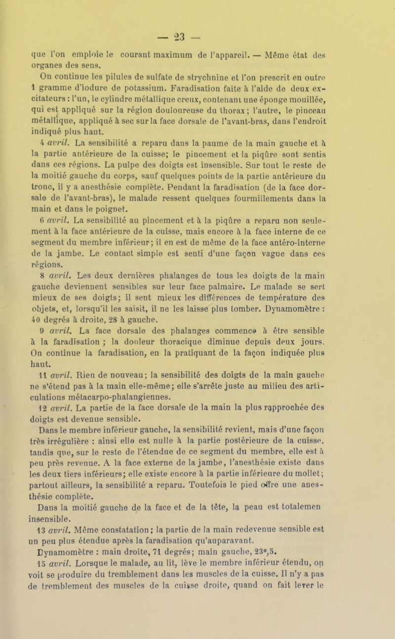 — i>3 — que l'on emploie !e courant maximum de l'appareil. — Même état des organes des sens. On continue les pilules de sulfate de strychnine et l'on prescrit on outre 1 gramme d'iodure de potassium. Faradisation faite à l'aide de deux ex- citateurs : l'un, le cylindre métallique creux, contenant une éponge mouillée, qui est appliqué sur la région douloureuse du thorax; l'autre, le pinceau métallique, appliqué à sec sur la face dorsale de l'avant-bras, dans l'endroit indiqué plus haut. 4 avril. La sensibilité a reparu dans la paume de la main gauche et à la partie antérieure de la cuisse; le pincement et la piqûre sont sentis dans ces régions. La pulpe des doigts est insensible. Sur tout le reste de la moitié gauche du corps, sauf quelques points de la partie antérieure du tronc, il y a anesthésie complète. Pendant la faradisation (de la face dor- sale de l'avanl-bras), le malade ressent quelques fourmillements dans la main et dans le poignet. 6 avril. La sensibilité au pincement et à la piqûre a reparu non seule- ment à la face antérieure de la cuisse, mais encore à la face interne de ce segment du membre inférieur; il en est de même de la face antéro-interne de la jambe. Le contact simple est senti d'une façon vague dans ces régions. 8 avril. Les deux dernières phalanges de tous les doigts de la main gauche deviennent sensibles sur leur face palmaire. Le malade se sert mieux de ses doigts; il sent mieux les différences de température des objets, et, lorsqu'il les saisit, il ne les laisse plus tomber. Dynamomètre : 40 degrés à droite, 28 à gauche. 9 avril, La face dorsale des phalanges commence à être sensible à la faradisation ; la doideur thoracique diminue depuis deux jours. On continue la faradisation, en la pratiquant de la façon indiquée plus haut. 11 avril. Rien de nouveau; la sensibilité des doigts de la main gaucho ne s'étend pas à la main elle-même; elle s'arrête juste au milieu des arti- culations métacarpo-phalangiennes. 12 avril. La partie de la face dorsale de la main la plus rg,pprochée des doigts est devenue sensible. Dans le membre inférieur gauche, la sensibilité revient, mais d'une façon très irrégulière : ainsi elle est nulle \ la partie postérieure de la cuisse, tandis que, sur le reste de l'étendue de ce segment du membre, elle est à peu près revenue. A la face externe de la jambe, l'aneslhésie existe dans les deux tiers inférieurs; elle existe encore ?i la partie inférieure du mollet; partout ailleurs, la sensibilité a reparu. Toutefois le pied o4Tre une anes- thésie complète. Dans la moitié gauche de la face et de la tête, la peau est totalemcn insensible. 13 avril. Même constatation; la partie de la main redevenue sensible est un peu plus étendue après la faradisation qu'auparavant. Dynamomètre : main droite, 71 degrés; main gauche, 23<>,5. 15 avril. Lorsque le malade, au lit, lève le membre inférieur étendu, on voit se produire du tremblement dans les muscles de la cuisse. 11 n'y a pas de tremblement des muscles de la cuisse droilo, quand on fait lever le