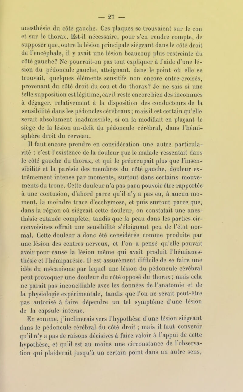 ancslliésic du côté gaucho. Ces plaques se trouvaient sur le cou et sur le thorax. Est-il nécessaire, pour s'en rendre compte, de supposer que, outre la lésion principale siégeant dans le côté droit de l'encéphale, il y avait une lésion beaucoup plus restreinte du côté gauche? Ne pourrait-on pas tout expliquer à l'aide d'une lé- sion du pédoncule gauche, atteignant, dans le point où elle se trouvait, quelques éléments sensitifs non encore entre-croisés, provenant du côté droit du cou et du thorax? Je ne sais si une telle supposition est légitime, car il reste encore bien des inconnues à dégager, relativement à la disposition des conducteurs de la sensibilité dans les pédoncles cérébraux; mais il est certain qu'elle serait absolument inadmissible, si on la modihait en plaçant le siège de la lésion au-delà du pédoncule cérébral, dans l'hémi- sphère droit du cerveau. Il faut encore prendre en considération une autre particula- rité : c'est l'existence de la douleur que le mala<le ressentait dans le côté gauche du thorax, et qui le préoccupait plus que l'insen- sibilité et la parésie des membres du côté gauche, douleur ex- trêmement intense par moments, surtout dans certains mouve- ments du tronc. Cette douleur n'a pas paru pouvoir être rapportée à une contusion, d'abord parce qu'il n'y a pas eu, à aucun mo- ment, la moindre trace d'ecchymose, et puis surtout parce que, dans la région où siégeait cette douleur, on constatait une anes- thésie cutanée complète, tandis que la peau dans les parties cir- convoisines offrait une sensibilité s'éloignant peu de l'état nor- mal. Cette douleur a donc été considérée comme produite par une lésion des centres nerveux, et l'on a pensé qu'elle pouvait avoir pour cause la lésion même qui avait produit l'hémianes- thésieet l'hémiparésie. Il est assurément difficile de se faire une idée du mécanisme par lequel une lésion du pédoncule cérébral peut provoquer une douleur du côté opposé du thorax ; mais cela ne paraît pas inconciliable avec les données de l'anatomie et de la physiologie expérimentale, tandis que l'on ne serait peut-être pas autorisé à faire dépendre un tel symptôme d'une lésion de la capsule interne. En somme, j'inclinerais vers l'hypothèse d'une lésion siégeant dans le pédoncule cérébral du côté droit ; mais il faut convenir qu'il n'y a pas de raisons décisives à faire valoir à l'appui de cette hypothèse, et qu'il est au moins une circonstance de l'observa- tion qui plaiderait jusqu'à un certain point dans un autre sens,