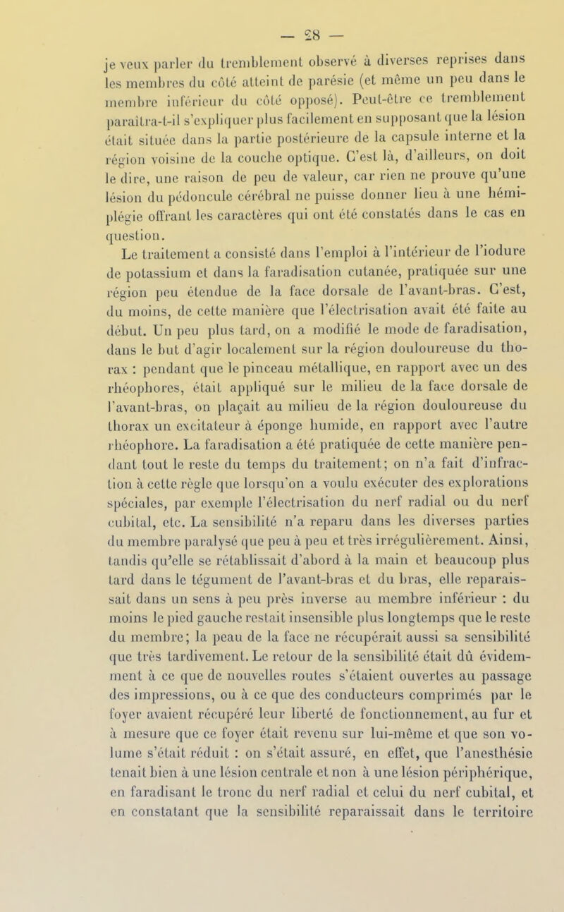 — £8 — je veux parler du Irenihlenient observé à diverses reprises dans les membres du côlé alleint de parésie (et même un peu dans le membre inférieur du côté opposé). Peut-être ce tremblement paraitra-t-il s'expliquer plus facilement en sup[)osant que la lésion était située dans la partie postérieure de la capsule interne et la région voisine de la couclie optique. C'est là, d'ailleurs, on doit le dire, une raison de peu de valeur, car rien ne prouve qu'une lésion du pédoncule cérébral ne puisse donner lieu à une hémi- plégie offrant les caractères qui ont été constatés dans le cas en question. Le traitement a consisté dans l'emploi à l'intérieur de l'iodure de potassium et dans la faradisation cutanée, pratiquée sur une région peu étendue de la face dorsale de l'avant-bras. C'est, du moins, de cette manière que l'électrisation avait été faite au début. Un peu plus tard, on a modifié le mode de faradisation, dans le but d'agir localement sur la région douloureuse du tho- rax : pendant que le pinceau métallique, en rapport avec un des rhéopbores, était appliqué sur le milieu de la face dorsale de l'avant-bras, on plaçait au milieu de la région douloureuse du thorax un excitateur à éponge humide, en rapport avec l'autre i héophore. La faradisation a été pratiquée de cette manière pen- dant tout le reste du temps du traitement; on n'a fait d'infrac- tion à cette règle que lorsqu'on a voulu exécuter des explorations spéciales, par exemple l'électrisation du nerf radial ou du nerf (îubilal, etc. La sensibilité n'a reparu dans les diverses parties (lu membre paralysé que peu à peu et très irréguUèrement. Ainsi, tandis qu'elle se rétablissait d'abord à la main et beaucoup plus tard dans le tégument de l'avant-bras et du bras, elle reparais- sait dans un sens à peu près inverse au membre inférieur : du moins le pied gauche restait insensible plus longtemps que le reste du membre; la peau de la face ne récupérait aussi sa sensibilité que très tardivement. Le retour de la sensibilité était dû évidem- ment à ce que de nouvelles routes s'étaient ouvertes au passage des impressions, ou à ce que des conducteurs comprimés par le foyer avaient récupéré leur liberté de fonctionnement, au fur et à mesure que ce foyer était revenu sur lui-même et que son vo- lume s'était réduit : on s'était assuré, en effet, que l'anesthésie tenait bien à une lésion centrale et non à une lésion périphérique, en faradisant le tronc du nerf radial et celui du nerf cubital, et en constatant que la sensibilité reparaissait dans le territoire