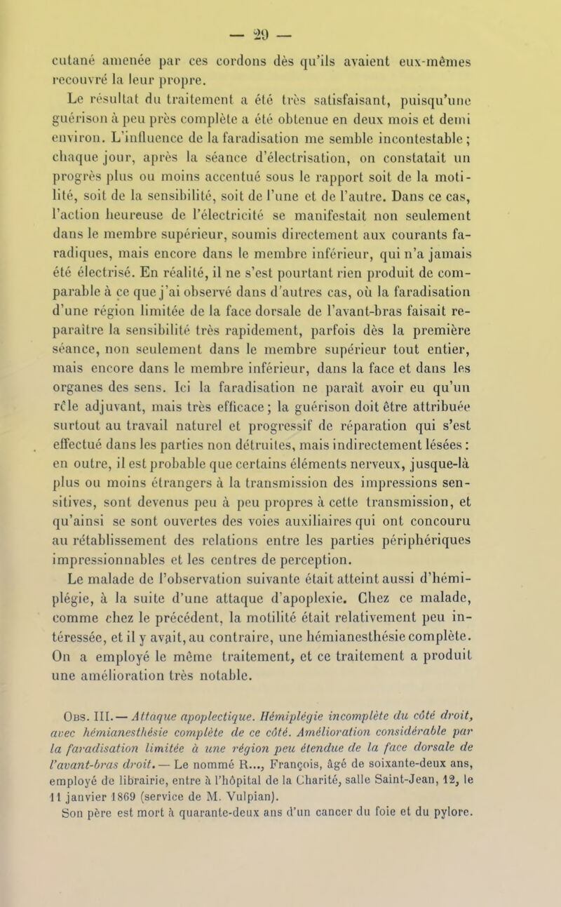 cutané amenée par ces cordons dès qu'ils avaient eux-mêmes recouvré la leur propre. Le résultat du traitement a été très satisfaisant, puisqu'une guérison à peu près complète a été obtenue en deux mois et demi environ. L'influence de la faradisation me semble incontestable ; chaque jour, après la séance d'électrisation, on constatait un progrès plus ou moins accentué sous le rapport soit de la moti- lité, soit de la sensibilité, soit de l'une et de l'autre. Dans ce cas, l'action heureuse de l'électricité se manifestait non seulement dans le membre supérieur, soumis directement aux courants fa- radiques, mais encore dans le membre inférieur, qui n'a jamais été électrisé. En réalité, il ne s'est pourtant rien produit de com- parable à ce que j'ai obsei^vé dans d'autres cas, où la faradisation d'une région limitée de la face dorsale de l'avant-bras faisait re- paraître la sensibilité très rapidement, parfois dès la première séance, non seulement dans le membre supérieur tout entier, mais encore dans le membre inférieur, dans la face et dans les organes des sens. Ici la faradisation ne paraît avoir eu qu'un r^le adjuvant, mais très efficace; la guérison doit être attribuée surtout au travail naturel et progressif de réparation qui s'est effectué dans les parties non détruites, mais indirectement lésées : en outre, il est probable que certains éléments nerveux, jusque-là plus ou moins étrangers à la transmission des impressions sen- sitives, sont devenus peu à peu propres à cette transmission, et qu'ainsi se sont ouvertes des voies auxiliaires qui ont concouru au rétablissement des relations entre les parties périphériques impressionnables et les centres de perception. Le malade de l'observation suivante était atteint aussi d'hémi- plégie, à la suite d'une attaque d'apoplexie. Chez ce malade, comme chez le précédent, la motilité était relativement peu in- téressée, et il y avait, au contraire, une hémianesthésie complète. On a employé le même traitement, et ce traitement a produit une amélioration très notable. Obs. III. — Attaque apoplectique. Hémiplégie incomplète du côté droit, avec hémianesthésie complète de ce côté. Amélioration considérable par la faradisation limitée à une régioii peu étendue de la face dorsale de l'avant-bras droit. — Le nommé R..., François, âgé de soixante-deux ans, employé de librairie, entre à l'hôpital de la Charité, salie Saint-Jean, 12, le 11 janvier 1869 (service de M. Vulpian). Son père est mort h. quarante-deux ans d'un cancer du foie et du pylore.