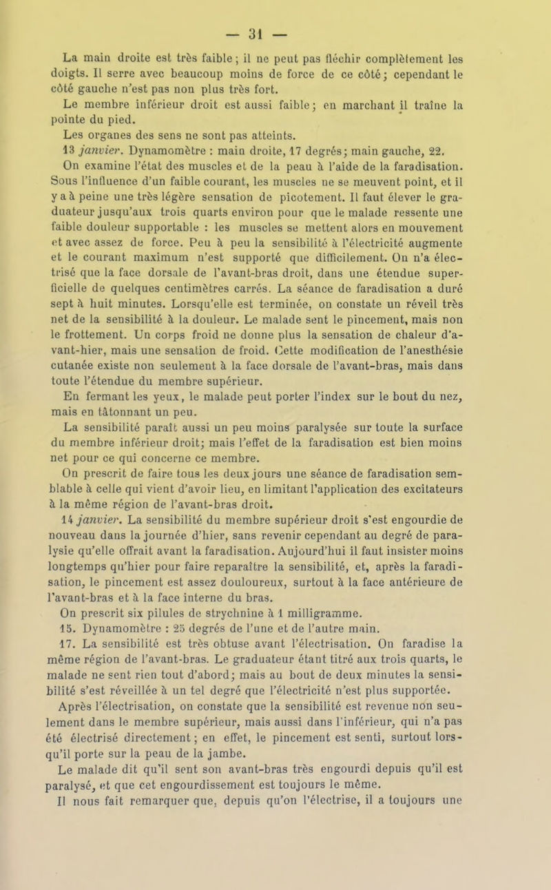 La main droite est très faible ; il ne peut pas fléchir complètement les doigts. Il serre avec beaucoup moins de force de ce côté; cependant le côté gauche n'est pas non plus très fort. Le membre inférieur droit est aussi faible; en marchant il traîne la pointe du pied. Les organes des sens ne sont pas atteints. 13 janvier. Dynamomètre : main droite, 17 degrés; main gauche, 22. On examine l'état des muscles el de la peau à. l'aide de la faradisation. Sous l'influence d'un faible courant, les muscles ne se meuvent point, et il y aà peine une très légère sensation de picotement. Il faut élever le gra- duateur jusqu'aux trois quarts environ pour que le malade ressente une faible douleur supportable : les muscles se mettent alors en mouvement et avec assez de force. Peu à peu la sensibilité à l'électricité augmente et le courant maximum n'est supporté que difficilement. On n'a élec- ti'isé que la face dorsale de Tavant-bras droit, dans une étendue super- ficielle de quelques centimètres carrés. La séance de faradisation a duré sept à huit minutes. Lorsqu'elle est terminée, on constate un réveil très net de la sensibilité à la douleur. Le malade sent le pincement, mais non le frottement. Un corps froid ne donne plus la sensation de chaleur d'a- vant-hier, mais une sensation de froid. Otte modification de l'anesthésie cutanée existe non seulement à la face dorsale de l'avant-bras, mais dans toute l'étendue du membre supérieur. En fermant les yeux, le malade peut porter l'index sur le bout du nez, mais en tâtonnant un peu. La sensibilité paraît aussi un peu moins paralysée sur toute la surface du membre inférieur droit; mais l'effet de la faradisation est bien moins net pour ce qui concerne ce membre. On prescrit de faire tous les deux jours une séance de faradisation sem- blable à celle qui vient d'avoir lieu, en limitant l'application des excitateurs à la même région de l'avant-bras droit. janvier. La sensibilité du membre supérieur droit s'est engourdie de nouveau dans la journée d'hier, sans revenir cependant au degré de para- lysie qu'elle offrait avant la faradisation. Aujourd'hui il faut insister moins longtemps qu'hier pour faire reparaître la sensibilité, et, après la faradi- sation, le pincement est assez douloureux, surtout à la face antérieure de l'avant-bras et à la face interne du bras. On prescrit six pilules de strychnine à 1 milligramme. 15. Dynamomètre : 23 degrés de l'une et de l'autre main. 17. La sensibilité est très obtuse avant l'électrisation. On faradise la même région de l'avant-bras. Le graduateur étant titré aux trois quarts, le malade ne sent rien tout d'abord; mais au bout de deux minutes la sensi- bilité s'est réveillée à un tel degré que l'électricité n'est plus supportée. Après l'électrisation, on constate que la sensibilité est revenue non seu- lement dans le membre supérieur, mais aussi dans l'inférieur, qui n'a pas été électrisé directement; en effet, le pincement est senti, surtout lors- qu'il porte sur la peau de la jambe. Le malade dit qu'il sent son avant-bras très engourdi depuis qu'il est paralysé, et que cet engourdissement est toujours le même. Il nous fait remarquer que, depuis qu'on l'électrise, il a toujours une