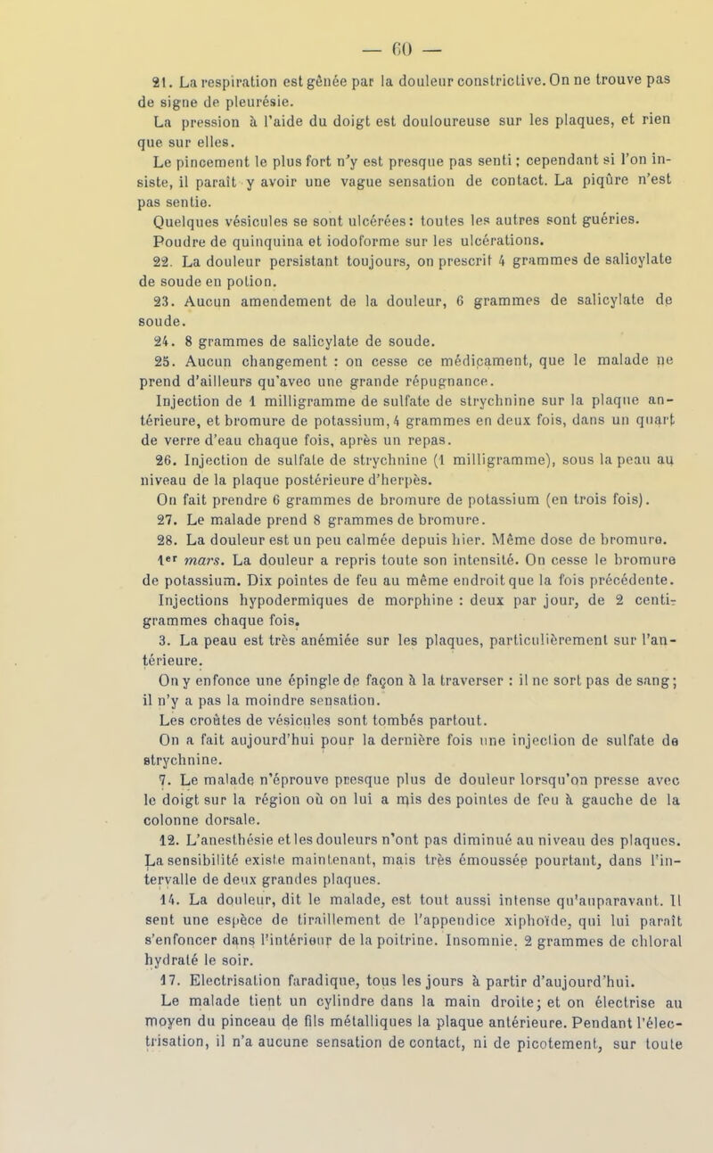 — 60 — 21. La respiration est gênée par la douleur constricLive. On ne trouve pas de signe de pleurésie. La pression à l'aide du doigt est douloureuse sur les plaques, et rien que sur elles. Le pincement le plus fort n'y est presque pas senti ; cependant si l'on in- siste, il paraît y avoir une vague sensation de contact. La piqûre n'est pas sentie. Quelques vésicules se sont ulcérées: toutes les autres sont guéries. Poudre de quinquina et iodoforme sur les ulcérations. 22. La douleur persistant toujours, on prescrit 4 grammes de salioylate de soude en potion. 23. Aucun amendement de la douleur, 6 grammes de salicylate dp soude. 24. 8 grammes de salicylate de soude. 25. Aucun changement : on cesse ce médicament, que le malade ne prend d'ailleurs qu'avec une grande répugnance. Injection de 1 milligramme de sulfate de strychnine sur la plaque an- térieure, et bromure de potassium, 4 grammes en deux fois, dans un quart de verre d'eau chaque fois, après un repas. 26. Injection de sulfate de strychnine (1 milligramme), sous la peau au niveau de la plaque postérieure d'herpès. On fait prendre 6 grammes de bromure de potassium (en trois fois). 27. Le malade prend 8 grammes de bromure. 28. La douleur est un peu calmée depuis hier. Même dose de bromure, lef mars. La douleur a repris toute son intensité. On cesse le bromure de potassium. Dix pointes de feu au même endroit que la fois précédente. Injections hypodermiques de morphine : deux par jour, de 2 centir grammes chaque fois. 3. La peau est très anémiée sur les plaques, particulièrement sur l'an- térieure. On y enfonce une épingle de façon à la traverser : il ne sort pas de sang ; il n'y a pas la moindre sensation. Les croûtes de vésicules sont tombés partout. On a fait aujourd'hui pour la dernière fois une injection de sulfate de strychnine. 7. Le malade n'éprouve presque plus de douleur lorsqu'on presse avec le doigt sur la région où on lui a rqis des pointes de feu à gauche de la colonne dorsale. 12. L'anesthésie et les douleurs n'ont pas diminué au niveau des plaqncs. La sensibilité existe maintenant, mais très émoussée pourtant, dans l'in- tervalle de deux grandes plaques. 14. La douleur, dit le malade, est tout aussi intense qu'auparavant. Il sent une espèce de tiraillement de l'appendice xiphoïde, qui lui paraît s'enfoncer dans l'intérieur de la poitrine. Insomnie. 2 grammes de chloral hydraté le soir. 17. Electrisation faradique, tous les jours à partir d'aujourd'hui. Le malade tient un cylindre dans la main droite; et on électrise au moyen du pinceau de fils métalliques la plaque antérieure. Pendant l'élec- trisalion, il n'a aucune sensation de contact, ni de picotement, sur toute
