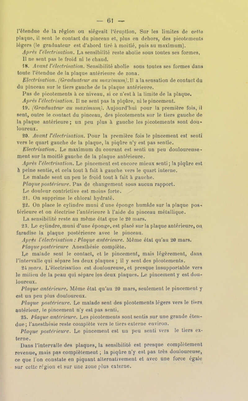 l'étendue de la région ou siégeait rériiption, Sur les limites de opltn plaque, il sent le contact du pinceau et, plus en dehors, des picotements légers (le graduateur est d'abord tiré à moitié, puis au maximum). Après l'électrisation. La sensibilité reste abolie sous toutes ses formes. Il ne sent pas le froid ni le chaud. 18. Avant l'électrisation. Sensibilité abolie sous toutes ses formes dans toute l'étendue de la plaque antérieure de zona. fllcctrisation. (Graduateur au mnximum).\\ a la sensation de contact du du pinceau sur le tiers gauche de la plaque antérieure. Pas de picotements à ce niveau, si ce n'est à la limite de la plaqua. Après l'électrisation. Il ne sent pas la piqûre, ni le pincement. 19. (Graduateur au maximum). Aujourd'hui pour la première fois, il sent, outre le contact du pinceau, des picotements sur le tiers gauche de la plaque antérieure; un peu plus à gauche les picotements sont dou- loureux. 20. Avant l'électrisation. Pour la première fois le pincement est senti vers le quart gauche de la plaque, la piqûre n'y est pas sentie. Electrisation. Le maximum du courant est senti un peu douloureuse- ment sur la moitié gauche de la plaque antérieure. Après l'électrisation. Le pincement est encore mieux senti; la piqûre est ^ peine sentie, et cela tout à fait à gauche vers le quart interne. Le malade sent un peu le froid tout à fait à gauche. plaque postérieure. Pas de changement sous aucun rapport. Le douleur contrictive est moins forte. 21. On supprime le chloral hydraté. ?2. On place le cylindre muni d'une éponge humide sur la plaque pos-; térieure et on électrise l'antérieure l'aide du pinceau métallique. La sensibilité reste au même état que le 20 mars. 23. Le cylindre, muni d'une éponge, est placé sur la plaque antérieure, on, faradise la plaque postérieure avec le pinceau. Aprè-i L'électrisation : Plaque antérieicre. Même état qu'au 20 mars. PLaqicepostérieure Aneslhésie complète. Le malade sent le contact, et le pincement, mais légèrement, dans l'intervalle qui sépare les deux plaques ; il y sent des picotements. 24 ?/?«/'s. L'électrisaMon est douloureuse, et presque insupportable vers le milieu de la peau qui sépare les deux plaques. Le pincement y est dou- loureux. Plaque antérieure. Même état qu'au 20 mars, seulement le pincement y est un peu plus douloureux. Plaque postérieure. Le malade sent des picotements légers vers le tiers antérieur, le pincement n'y est pas senti, 25. Plaque antérieure. Les picotements sont sentis sur une grande éten- due; l'anesthésie reste complète vers le tiers externe environ. Plaque postérieure. Le pincement est un peu senti vers le tiers ex- terne. Dans l'intervalle des plaques, la sensibilité est presque complètement revenue, mais pas complètement ; la piqûre n'y est pas très douloureuse, ce que l'on constate en piquant alternativement et avec une force égale sur cette région et sur une zone plus externe.