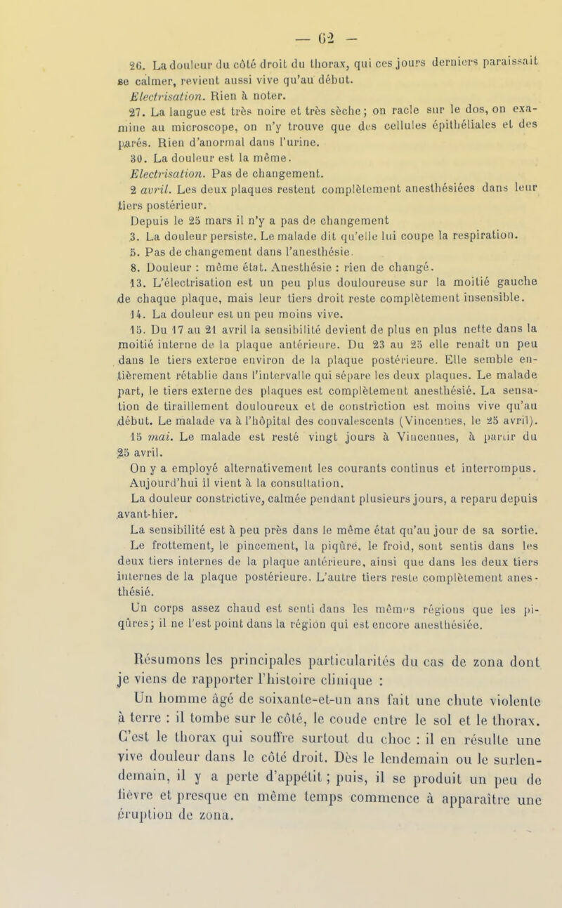 2C. Ladutilfiir du côlé droit du thorax, qui ces jours derniers paraissait se calmer, revient aussi vive qu'au début. Electi'isation. Rien à noter. 27. La langue est très noire et très sèche; on racle sur le dos, on exa- mine au microscope, on n'y trouve que dfS cellules épilhéliales et des parés. Rien d'anormal dans l'urine. 30. La douleur est la même. Electrisation. Pas de changement. 2 avril. Les deux plaques restent complètement aneslhésiées dans leur tiers postérieur. Depuis le 25 mars il n'y a pas de changement 3. La douleur persiste. Le malade dit qu'elle lui coupe la respiration. S. Pas de changement dans l'anesthésie. 8. Douleur : même état. Anesthésie : rien de changé. 13. L'électrisation est un peu plus douloureuse sur la moitié gauclie de chaque plaque, mais leur tiers droit reste complètement insensible. 14. La douleur esi un peu moins vive. 15. Du 17 au 21 avril la sensibilité devient de plus en plus nette dans la moitié interne de la plaque antérieure. Du 23 au 25 elle renaît un peu dans le tiers externe environ de la plaque postérieure. Elle semble en- tièrement rétablie dans l'intervalle qui sépare les deux plaques. Le malade part, le tiers externe des plaques est complètement anesthésié. La sensa- tion de tiraillement douloureux et de constriction est moins vive qu'au début. Le malade va à l'hôpital des convalescents (Vincennes, le 2i5 avril). 15 mai. Le malade est resté vingt jours à Vincennes, à. partir du 25 avril. On y a employé alternativement les courants continus et interrompus. Aujourd'hui il vient ii la consullalion. La douleur constrictive, calmée pendant plusieurs jours, a reparu depuis .avaiit-hier. La sensibilité est à peu près dans le même état qu'au jour de sa sortie. Le frottement, le pincement, la piqûre, le froid, sont sentis dans les deux tiers internes de la plaque antérieure, ainsi que dans les deux tiers iiu,ernes de la plaque postérieure. L'autre tiers reste complètement anes- thésié. Un corps assez chaud est senti dans les mêmrs régions que les pi- qiireo; il ne l'est point dans la région qui est encore aneslliésiée. Résumons les principales particularités du cas de zona dont je viens de rapporter riiisloire clini(jue : Un homme âgé de soixante-et-un ans fait une chute violente à terre : il tombe sur le côté, le coude entre le sol et le thorax. C'est le thorax qui soullVe surtout du choc : il en résulte une vive douleur dans le côté droit. Dès le lendemain ou le surlen- demain, il y a perte d'appétit ; puis, il se produit un peu de lièvre et presque en même temps commence à apparaître une éruption de zona.