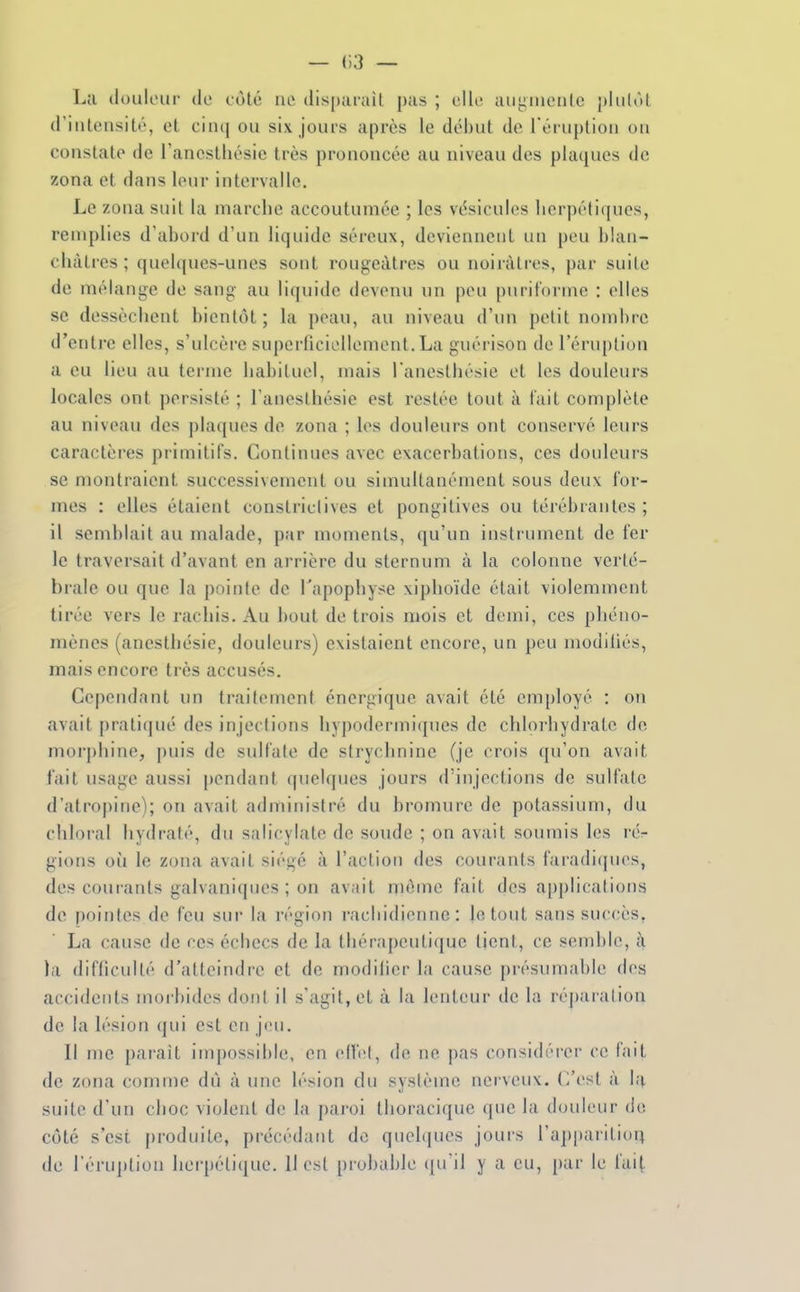 — 03 — La douleur de cùté ne dispurait pas ; elle augiiienle plulôl d'iuleusité, et ciiu| ou six jours après le début de l'éruption ou constate de ranestliésie très prononcée au niveau des plaques de zona et dans leur intervalle. Le zona suit la marche accoutumée ; les vésicules lierpétiques, remplies d'abord d'un liquide séreux, deviennent un peu blan- châtres ; quelques-unes sont rougeàtres ou noirâtres, par suile de mélange de sang au liquide devenu un peu puritorme : elles se dessèchent bientôt; la peau, au niveau d'un pelit nombre d'entre elles, s'ulcère superficiellement.La guérison de l'éruption a eu lieu au terme habituel, mais l'anesthésie et les douleurs locales ont persisté ; l'anesthésie est restée tout à tait complète au niveau des plaques de zona ; les douleurs ont conservé leurs caractères primitifs. Continues avec exacerbations, ces douleurs se montraient successivement ou simultanément sous deux for- mes : elles étaient constriclives et pongitives ou térébrantes ; il semblait au malade, par moments, qu'un instrument de fer le traversait d'avant en arrière du sternum à la colonne verté- brale ou que la pointe de l'apophyse xiphoïde était violemment tirée vers le rachis. Au bout de trois mois et demi, ces phéno- mènes (ancsthésie, douleurs) existaient encore, un peu modiliés, mais encore très accusés. Cependant un traitement énergique avait été employé : on avait j)rati(iué des injections hypodermiques de chlorhydrate de mor])hine, puis de sulfate de strychnine (je crois qu'on avait l'ait usage aussi i)endant (pielques jours d'injections de sulfalc d'atropine); on avait administré du bromure de potassium, du chloral hydraté, du salicylate de soude ; on avait soumis les rér gions oii le zona avait siégé à l'action des courants faradiques, des courants galvaniques ; on avait même fait des applications de pointes de feu sur la région i-achidicnne : le tout sans suc(;ès, La cause de ces échecs de la thérapeuti(|ue tient, ce semble, à la difficulté d'atteindre et de modifier la cause présumable dos accidents morbides dont il s'agit, et à la lenteur de la réparation de la lésion qui est en jeu. Il me paraît impossible, on ellcl, de ne pas considérer ce fait de zona comme dù à une lésion du système nerveux. C'est à la suite d'un choc violent de la paroi thoracique que la douleur de côté s'est produite, précédant de quelques jouis l'apparition de l'éruption herpétique. 11 est probable qu'il y a eu, par le fait