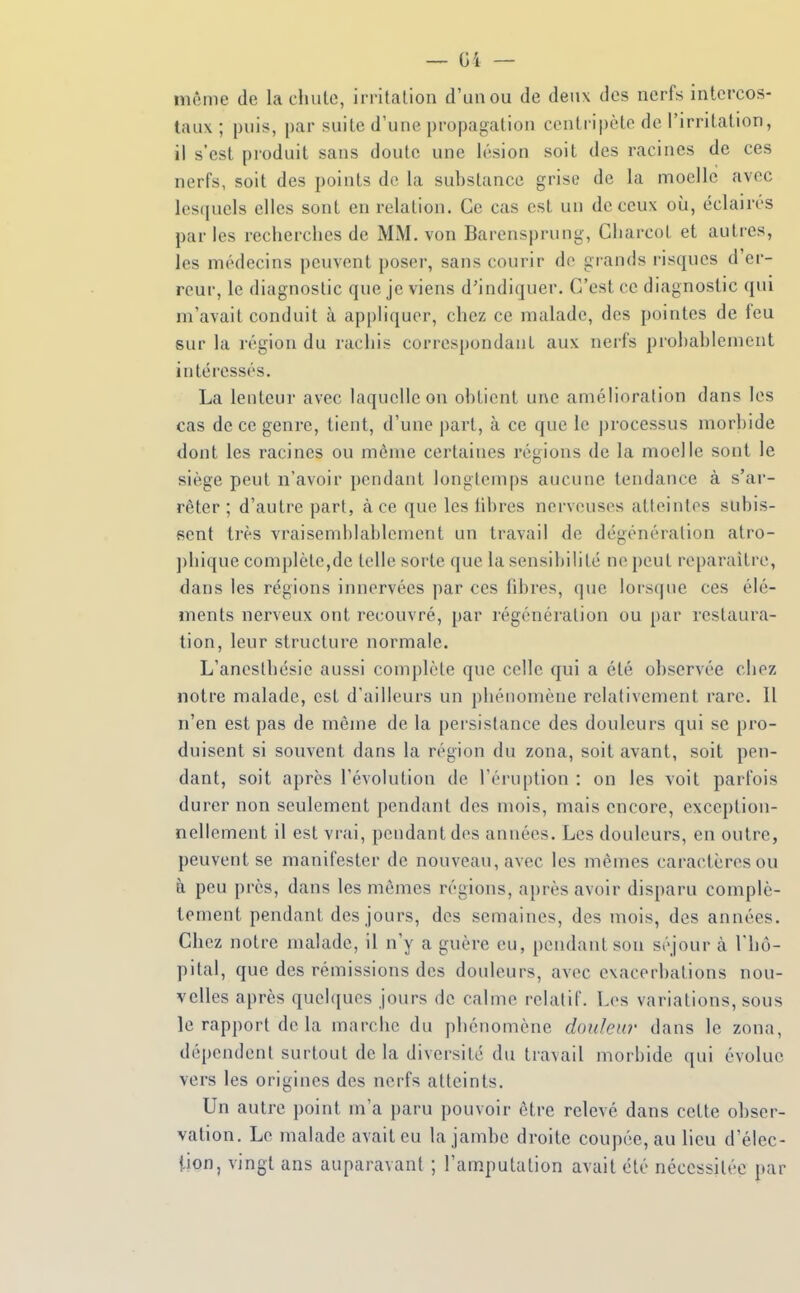 môme de la chute, irritation d'un ou de deux des nerfs intercos- taux ; puis, par suite d'une propagation centripète de l'irritation, il s'est produit sans doute une lésion soit des racines de ces nerfs, soit des points de la substance grise de la moelle avec lesquels elles sont en relation. Ce cas est un de ceux oii, éclairés par les recherches de MM, von Barensprung, Gharcot et autres, les médecins peuvent poser, sans courir de grands risques d'er- reur, le diagnostic que je viens d'indiquer. C'est ce diagnostic qui m'avait conduit à appliquer, chez ce malade, des pointes de feu sur la région du rachis correspondant aux nerfs prohahlcnient intéressés. La lenteur avec laquelle on obtient une amélioration dans les cas de ce genre, tient, d'une part, à ce que le processus morbide dont les racines ou même certaines régions de la moelle sont le siège peut n'avoir pendant longtemps aucune tendance à s'ar- rêter ; d'autre part, à ce que les libres nerveuses atleintes subis- sent très vraisemblablement un travail de dégénération atro- ])hique complète,de telle sorte que la scnsil)ilité ne peut reparaître, dans les régions innervées par ces libres, que lorsque ces élé- ments nerveux ont recouvré, par régénération ou par restaura- tion, leur structure normale. L'anesthésie aussi complète que celle qui a été observée chez notre malade, est d'ailleurs un phénomène relativement rare. Il n'en est pas de même de la persistance des douleurs qui se pro- duisent si souvent dans la région du zona, soit avant, soit pen- dant, soit après l'évolution de l'éruption : on les voit parfois durer non seulement pendant des mois, mais encore, exception- nellement il est vrai, pendant des années. Les douleurs, en outre, peuvent se manifester de nouveau, avec les mêmes caractères ou à peu près, dans les mêmes régions, après avoir disparu complè- tement pendant des jours, des semaines, des mois, des années. Chez notre malade, il n'y a guère eu, pendant son séjour à l'hô- pital, que des rémissions des douleurs, avec cvacerbations nou- velles après quelques jours de calme relatif. Los variations, sous le rapport de la marche du phénomène douleur dans le zona, dépendent surtout de la diversité du travail morbide qui évolue vers les origines des nerfs atteints. Un autre point m'a paru pouvoir être relevé dans cette obser- vation. Le malade avait eu la jambe droite coupée, au lieu d'élec- tion, vingt ans auparavant ; l'amputation avait été nécessitée par