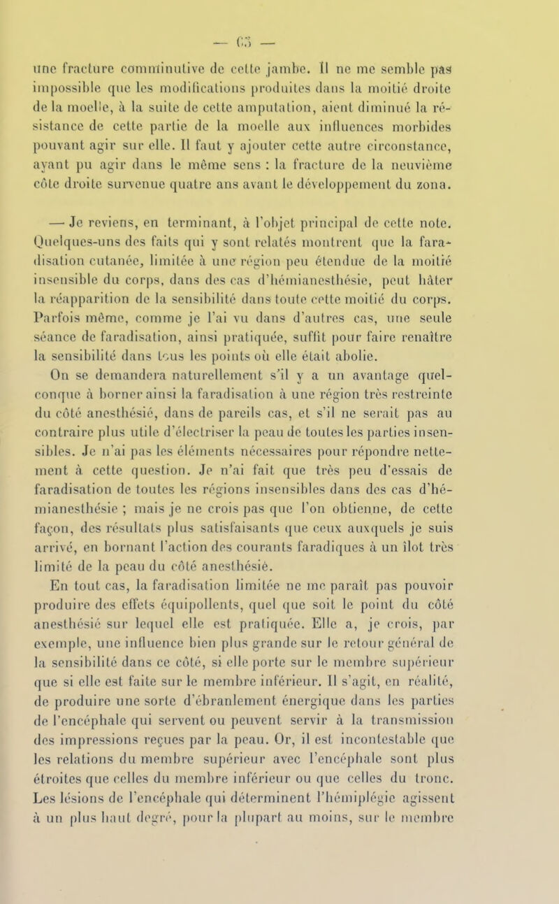 - G.-) — une fracture coninïinulive de celte jambe. Il ne me semble pas impossible que les modifications |)rodiiitos dans la moitié droite de la moelle, à la suite de cette amputation, aient diminué la ré- sistance de cette partie de la moelle aux influences morbides pouvant agii' sur elle. Il faut y ajouter cette autre circonstance, ayant pu agir dans le môme sens : la fracture de la neuvième côte droite sunenue quatre ans avant le développement du zona. — Je reviens, en terminant, à l'objet principal de cette note. Quelques-uns des faits qui y sont relatés montrent que la fara- disation cutanée, limitée à une région peu étendue de la moitié insensible du corps, dans des cas d'héiniancstliésio, peut luUer la réapparition de la sensil)ilité dans toute cette moitié du corps. Parfois môme, comme je l'ai vu dans d'autres cas, une seule séance de faradisation, ainsi pratiquée, suffit pour faire renaître la sensii)ilité dans tous les points où elle était abolie. On se demandera naturellement s'il y a un avantage quel- conque à borner ainsi la faradisation à une région très restreinte du côté anestliésié, dans de pareils cas, et s'il ne serait pas au contraire plus utile d'électriser la peau de toutes les parties insen- sibles. Je n'ai pas les éléments nécessaires pour répondre nette- ment à. cette question. Je n'ai fait que très peu d'essais de faradisation de toutes les régions insensibles dans des cas d'hé- mianesthésie ; mais je ne crois pas que l'on obtienne, de cette façon, des résultats plus satisfaisants (jue ceux auxquels je suis arrivé, en bornant l'action des courants faradiques à un îlot très limité de la peau du côté anesthésiè. En tout cas, la faradisation limitée ne me paraît pas pouvoir produire des effets équipollents, quel que soit le point du côté anesthésiè sur lequel elle est pratiquée. Elle a, je crois, par exemple, une influence bien plus grande sur le retour général de la sensibilité dans ce côté, si elle porte sur le membre su])érieur que si elle est faite sur le membre inférieur. Il s'agit, en réalité, de produire une sorte d'ébranlement énergique dans les parties de l'encéphale qui servent ou peuvent servir à la transmission des impressions reçues par la peau. Or, il est incontestable ((ue les relations du membre supérieur avec l'encéphale sont plus étroites que celles du membre inférieur ou que celles du tronc. Les lésions de l'encéphale (jui déterminent l'hémiplégie agissent à un plus liant degré, pour la plupart au moins, sur le membre