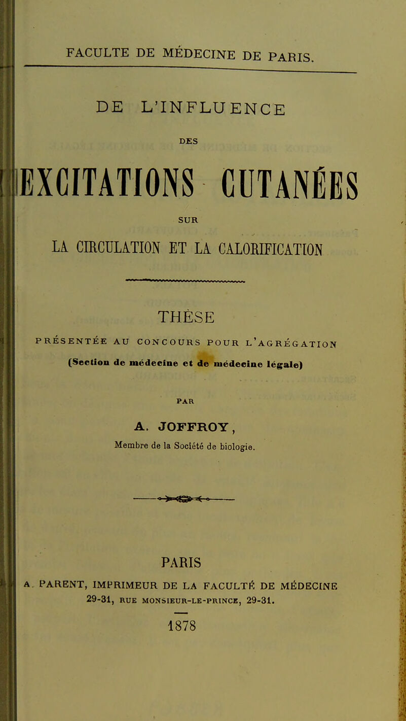 DE L'INFLUENCE DES EXCITATIONS CUTANÉES SUR Li CIRCULATION ET LA CALORIFICATION THÈSE PRÉSENTÉE AU CONCOURS POUR l'agRÉGATION (Section de médecine et de médecine légale) PAR A. JOFFROY, Membre de la Société de biologie.  >'<S» PARIS A. PARENT, IMPRIMEUR DE LA FACULTI?, DE MÉDECENE 29-31, RUE MONSIEUR-LE-PRINCE, 29-31. 1878
