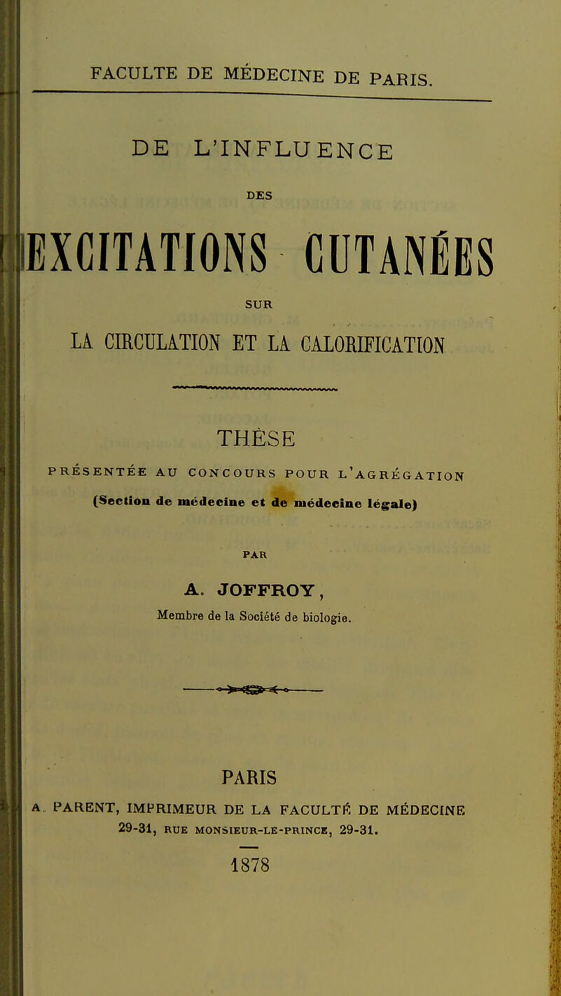 DE L'INFLUENCE DES EXCITATIONS CUTANÉES SUR LA CIRCULATION ET LA CALORIFICATION THÈSE PRÉSENTÉE AU CONCOURS POUR l'agRÉGATION (Section de médecine et de médecine légale) PAR A. JOFFROY, Membre de la Société de biologie. PARIS A. PARENT, IMPRIMEUR DE LA FACULTÉ DE MÉDECINE 29-31, RUE MONSIEUR-LE-PRINCE, 29-31. 1878