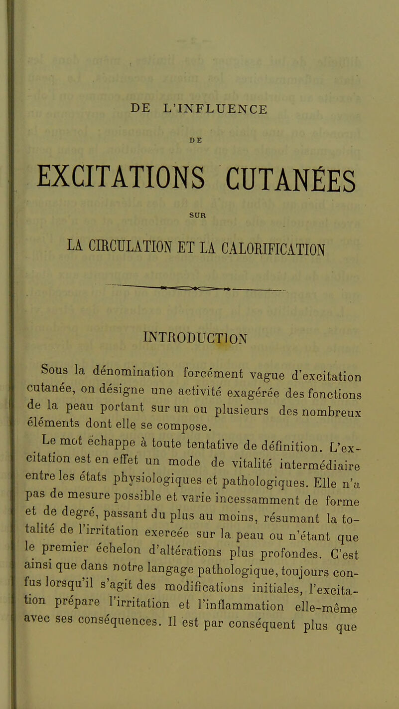 DE L'INFLUENCE DE EXCITATIONS CUTANÉES SUR LA CIRCULATION ET LA CALORIFICATION INTRODUCTION Sous la dénomination forcément vague d'excitation cutanée, on désigne une activité exagérée des fonctions de la peau portant sur un ou plusieurs des nombreux éléments dont elle se compose. Le mot échappe à toute tentative de définition. L'ex- citation est en effet un mode de vitalité intermédiaire entre les états physiologiques et pathologiques. Elle n'a pas de mesure possible et varie incessamment de forme et de degré, passant du plus au moins, résumant la to- talité de l'irritation exercée sur la peau ou n'étant que le premier échelon d'altérations plus profondes. C'est amsi que dans notre langage pathologique, toujours con- fus lorsqu'il s'agit des modifications initiales, l'excita- tion prépare l'irritation et l'inflammation elle-même avec ses conséquences. Il est par conséquent plus que
