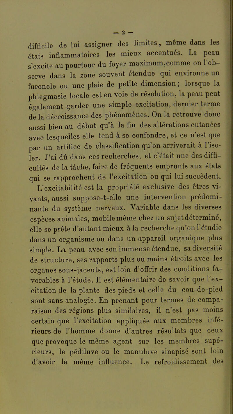 difficile de lui assigner des limites, même dans les états infiammatoires les mieux accentués. La peau s'excite au pourtour du foyer maximum,comme on l'ob- serve dans la zone souvent étendue qui environne un furoncle ou une plaie de petite dimension ; lorsque la phlegmasie locale est en voie de résolution, la peau peut également garder une simple excitation, dernier terme de la décroissance des phénomènes. On la retrouve donc aussi bien au début qu'à la fm des altérations cutanées avec lesquelles elle tend à se confondre, et ce n'est que par un artifice de classification qu'on arriverait à l'iso- ler. J'ai dû dans ces recherches, et c'était une des diffi- cultés de la tache, faire de fréquents emprunts aux états qui se rapprochent de l'excitation ou qui lui succèdent. L'excitabilité est la propriété exclusive des êtres vi- vants, aussi suppose-t-elle une intervention prédomi- nante du système nerveux. Variable dans les diverses espèces animales, mobile même chez un sujet déterminé, elle se prête d'autant mieux à la recherche qu'on l'étudié dans un organisme ou dans un appareil organique plus simple. La peau avec son immense étendue, sa diversité de structure, ses rapports plus ou moins étroits avec les organes sous-jacents, est loin d'offrir des conditions fa- vorables à. l'étude. Il est élémentaire de savoir que l'ex- citation de la plante des pieds et celle du cou-de-pied sont sans analogie. En prenant pour termes de compa- raison des régions plus similaires, il n'est pas moins certain que l'excitation appliquée aux membres infé- rieurs de l'homme donne d'autres résultats que ceux que provoque le même agent sur les membres supé- rieurs, le pédiluve ou le manuluve sinapisé sont loin d'avoir la même influence. Le refroidissement des