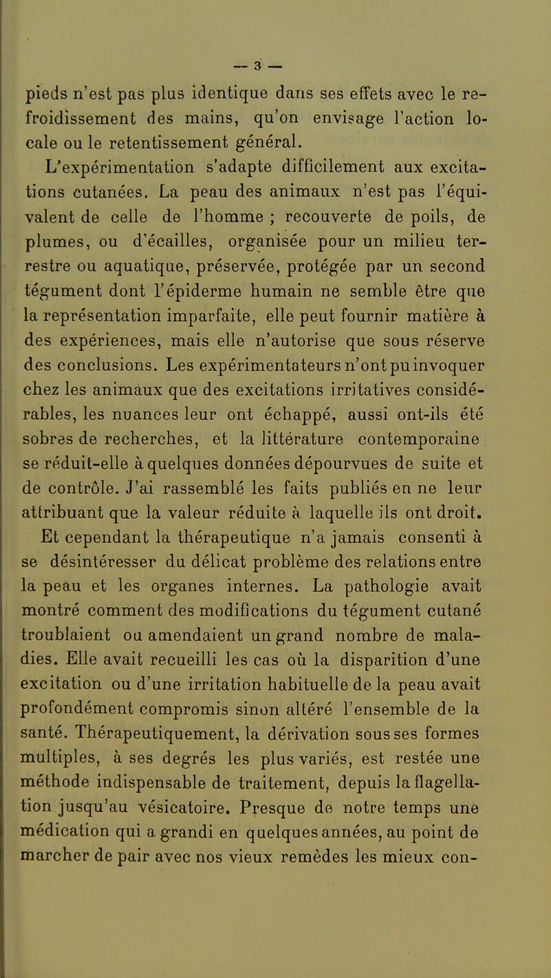 pieds n'est pas plus identique dans ses effets avec le re- froidissement des mains, qu'on envisage l'action lo- cale ou le retentissement général. L'expérimeutation s'adapte difficilement aux excita- tions cutanées. La peau des animaux n'est pas l'équi- valent de celle de l'homme ; recouverte de poils, de plumes, ou d'écaillés, organisée pour un milieu ter- restre ou aquatique, préservée, protégée par un second tégument dont l'épiderme humain ne semble être que la représentation imparfaite, elle peut fournir matière à des expériences, mais elle n'autorise que sous réserve des conclusions. Les expérimentateurs n'ont pu invoquer chez les animaux que des excitations irritatives considé- rables, les nuances leur ont échappé, aussi ont-ils été sobres de recherches, et la littérature contemporaine se réduit-elle à quelques données dépourvues de suite et de contrôle. J'ai rassemblé les faits publiés en ne leur attribuant que la valeur réduite à laquelle ils ont droit. Et cependant la thérapeutique n'a jamais consenti à se désintéresser du délicat problème des relations entre la peau et les organes internes. La pathologie avait montré comment des modifications du tégument cutané troublaient ou amendaient un grand nombre de mala- dies. Elle avait recueilli les cas oii la disparition d'une excitation ou d'une irritation habituelle de la peau avait profondément compromis sinon altéré l'ensemble de la santé. Thérapeutiquement, la dérivation sous ses formes multiples, à ses degrés les plus variés, est restée une méthode indispensable de traitement, depuis la flagella- tion jusqu'au vésicatoire. Presque de notre temps une médication qui a grandi en quelques années, au point de marcher de pair avec nos vieux remèdes les mieux con-