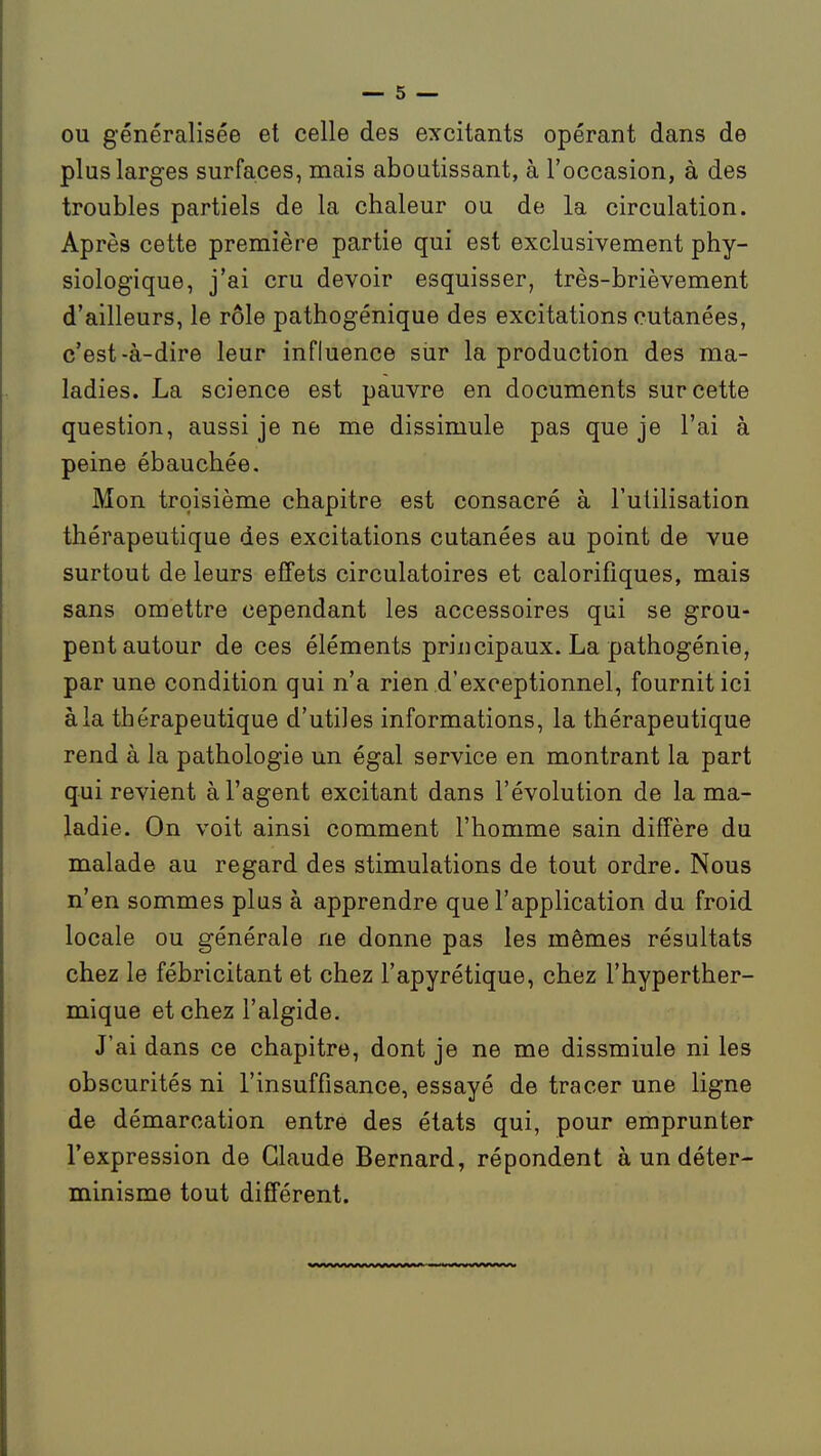 ou généralisée et celle des excitants opérant dans de plus larges surfaces, mais aboutissant, à l'occasion, à des troubles partiels de la chaleur ou de la circulation. Après cette première partie qui est exclusivement phy- siologique, j'ai cru devoir esquisser, très-brièvement d'ailleurs, le rôle pathogénique des excitations cutanées, c'est-à-dire leur influence siir la production des ma- ladies. La science est pauvre en documents sur cette question, aussi je ne me dissimule pas que je l'ai à peine ébauchée. Mon troisième chapitre est consacré à l'utilisation thérapeutique des excitations cutanées au point de vue surtout de leurs effets circulatoires et calorifiques, mais sans omettre cependant les accessoires qui se grou- pent autour de ces éléments principaux. La pathogénie, par une condition qui n'a rien d'exceptionnel, fournit ici à la thérapeutique d'utiles informations, la thérapeutique rend à la pathologie un égal service en montrant la part qui revient à l'agent excitant dans l'évolution de la ma- ladie. On voit ainsi comment l'homme sain diffère du malade au regard des stimulations de tout ordre. Nous n'en sommes plus à apprendre que l'application du froid locale ou générale ne donne pas les mêmes résultats chez le fébricitant et chez l'apyrétique, chez l'hyperther- mique et chez l'algide. J'ai dans ce chapitre, dont je ne me dissmiule ni les obscurités ni l'insuffisance, essayé de tracer une ligne de démarcation entre des états qui, pour emprunter l'expression de Claude Bernard, répondent à un déter- minisme tout différent.