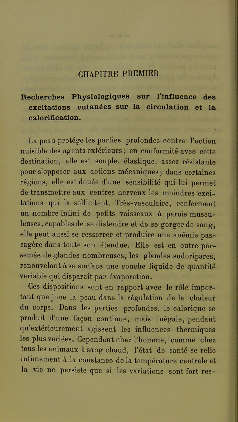 CHAPITRE PREMIER Recherches Physiologiques sur l'influence des excitations cutanées sur la circulation et la calorification. La peau protège les parties profondes contre l'action nuisible des agents extérieurs ; en conformité avec cette destination, elle est souple, élastique, assez résistante pour s'opposer aux actions mécaniques; dans certaines régions, elle est douée d'une sensibilité qui lui permet de transmettre aux centres nerveux les moindres exci- tations qui la sollicitent. Très-vasculaire, renfermant un nombre infini de petits vaisseaux à parois muscu- leuses, capables de se distendre et de se gorger de sang, elle peut aussi se resserrer et produire une anémie pas- sagère dans toute son étendue. Elle est en outre par- semée de glandes nombreuses, les glandes sudoripares, renouvelant à sa surface une couche liquide de quantité variable qui disparaît par évaporation. Ces dispositions sont en rapport avec le rôle impor- tant que joue la peau dans la régulation de la chaleur du corps. Dans les parties profondes, le calorique se produit d'une façon continue, mais inégale, pendant qu'extérieurement agissent les influences thermiques les plus variées. Cependant chez l'homme, comme chez tous les animaux à sang chaud, l'état de santé se relie intimement à la constance de la température centrale et la vie ne persiste que si les variations sont fort res-
