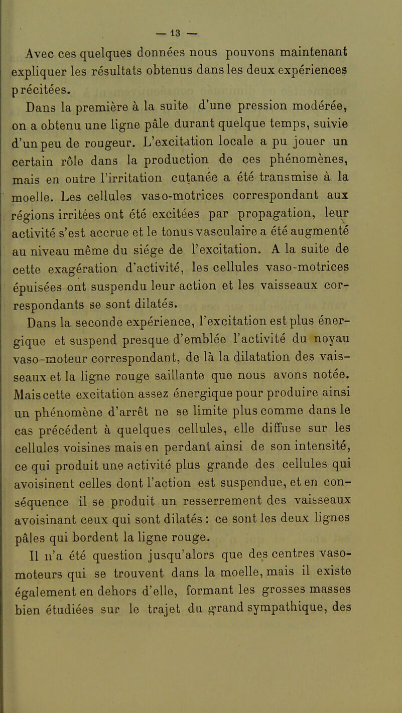 Avec ces quelques données nous pouvons maintenant expliquer les résultats obtenus dans les deux expériences précitées. Dans la première à la suite d'une pression modérée, on a obtenu une ligne pâle durant quelque temps, suivie d'un peu de rougeur. L'excitation locale a pu jouer un certain rôle dans la production de ces phénomènes, mais en outre l'irritation cutanée a été transmise à la moelle. Les cellules vaso-motrices correspondant aux régions irritées ont été excitées par propagation, leur activité s'est accrue et le tonus vasculaire a été augmenté au niveau même du siège de l'excitation. A la suite de cette exagération d'activité, les cellules vaso-motrices épuisées ont suspendu leur action et les vaisseaux cor- respondants se sont dilatés. Dans la seconde expérience, l'excitation est plus éner- gique et suspend presque d'emblée l'activité du noyau vaso-moteur correspondant, de là la dilatation des vais- seaux et la ligne rouge saillante que nous avons notée. Mais cette excitation assez énergique pour produire ainsi un phénomène d'arrêt ne se limite plus comme dans le cas précédent à quelques cellules, elle diffuse sur les cellules voisines mais en perdant ainsi de son intensité, ce qui produit une activité plus grande des cellules qui avoisinent celles dont l'action est suspendue, et en con- séquence il se produit un resserrement des vaisseaux avoisinant ceux qui sont dilatés : ce sont les deux lignes pâles qui bordent la ligne rouge. Il n'a été question jusqu'alors que des centres vaso- moteurs qui se trouvent dans la moelle, mais il existe également en dehors d'elle, formant les grosses masses bien étudiées sur le trajet du g-rand sympathique, des