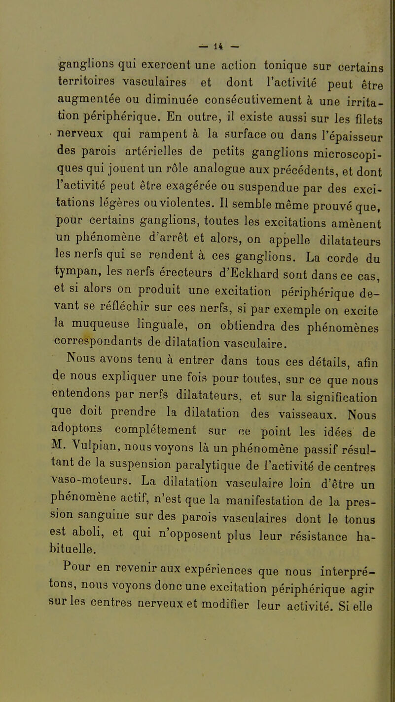 ganglions qui exercent une action tonique sur certains territoires vasculaires et dont l'activité peut être augmentée ou diminuée consécutivement à une irrita- tion périphérique. En outre, il existe aussi sur les filets • nerveux qui rampent à la surface ou dans l'épaisseur des parois artérielles de petits ganglions microscopi- ques qui jouent un rôle analogue aux précédents, et dont l'activité peut être exagérée ou suspendue par des exci- tations légères ou violentes. Il semble même prouvé que, pour certains ganglions, toutes les excitations amènent un phénomène d'arrêt et alors, on appelle dilatateurs les nerfs qui se rendent à ces ganglions. La corde du tympan, les nerfs érecteurs d'Eckhard sont dans ce cas, et si alors on produit une excitation périphérique de- vant se réfléchir sur ces nerfs, si par exemple on excite la muqueuse linguale, on obtiendra des phénomènes correspondants de dilatation vasculaire. Nous avons tenu à entrer dans tous ces détails, afin de nous expliquer une fois pour toutes, sur ce que nous entendons par nerfs dilatateurs, et sur la signification que doit prendre la dilatation des vaisseaux. Nous adoptons complètement sur ce point les idées de M. Vulpian, nous voyons là un phénomène passif résul- tant de la suspension paralytique de l'activité de centres vaso-moteurs. La dilatation vasculaire loin d'être un phénomène actif, n'est que la manifestation de la pres- sion sanguine sur des parois vasculaires dont le tonus est aboli, et qui n'opposent plus leur résistance ha- bituelle. Pour en revenir aux expériences que nous interpré- tons, nous voyons donc une excitation périphérique agir sur les centres nerveux et modifier leur activité. Si elle