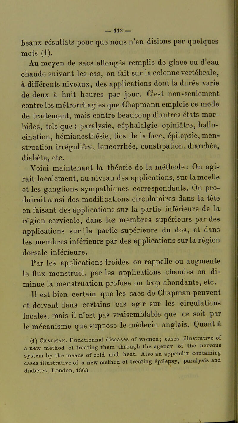 beaux résultats pour que nous n'en disions par quelques mots (1). Au moyen de sacs allongés remplis de glace ou d'eau chaude suivant les cas, on fait sur la colonne vertébrale, à différents niveaux, des applications dont la durée varie de deux à huit heures par jour. C'est non-seulement contre les métrorrhagies que Ghapmann emploie ce mode de traitement, mais contre beaucoup d'autres états mor- bides, tels que : paralysie, céphalalgie opiniâtre, hallu- cination, hémianesthésie, tics de la face, épilepsie, men- struation irrégulière, leucorrhée, constipation, diarrhée, diabète, etc. Voici maintenant la théorie de la méthode: On agi- rait localement, au niveau des applications, sur la moelle et les ganglions sympathiques correspondants. On pro- duirait ainsi des modifications circulatoires dans la tête en faisant des applications sur la partie inférieure de la région cervicale, dans les membres supérieurs par des applications sur 'la partie supérieure du dos, et dans les membres inférieurs par des applications sur la région dorsale inférieure. Par les applications froides on rappelle ou augmente le flux menstruel, par les applications chaudes on di- minue la menstruation profuse ou trop abondante, etc. 11 est bien certain que les sacs de Chapman peuvent et doivent dans certains cas agir sur les circulations locales, mais il n'est pas vraisemblable que ce soit par le mécanisme que suppose le médecin anglais. Quant à (1) Chapman. Functionnal diseases of women; cases illustrative of a new method of treating them through the agency of the nervous System by the means of cold and beat. Also an appendix containing cases illustrative of a new method of treating épilepsy, paralysis and diabètes. London, 1863.