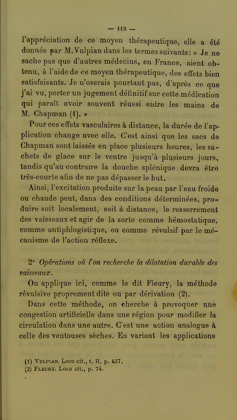 l'appréciation de ce moyen thérapeutique, elle a été donnée par xM.Vulpian dans les termes suivants : « Je ne sache pas que d'autres médecins, en France, aient ob- tenu, à l'aide de ce moyen thérapeutique, des effets bien satisfaisants. Je n'oserais pourtant pas, d'après ce que j'ai vu, porter un jugement définitif sur cette médication qui paraît avoir souvent réussi entre les mains de M, Chaproan (1). » Pour ces effets vasculaires à distance, la durée de l'ap- plication change avec elle. C'est ainsi que les sacs de Chapman sont laissés en place plusieurs heures, les sa- chets de glace sur le ventre jusqu'à plusieurs jours, tandis qu'au contraire la douche splénique. devra être très-courte afin de ne pas dépasser le but. Ainsi, l'excitation produite sur la peau par l'eau froide ou chaude peut, dans des conditions déterminées, pro- duire soit localement, soit à distance, le resserrement des vaisseaux et agir de la sorte comme hémostatique, comme antiphlogistique, ou comme révulsif par le mé- canisme de l'action réflexe. 2° Opérations où Ton recherche la dilatation durable des vaisseaux. On applique ici, comme le dit Fleury, la méthode révulsive proprement dite ou par dérivation (2). Dans cette méthode, on cherche à provoquer une congestion artificielle dans une région pour modifier la circulation dans une autre. C'est une action analogue à celle des ventouses sèches. En variant les applications (1) VuLPiAN. Loco cit., t. II, p. 457. (2) Fleury. Loco cit., p. 74.