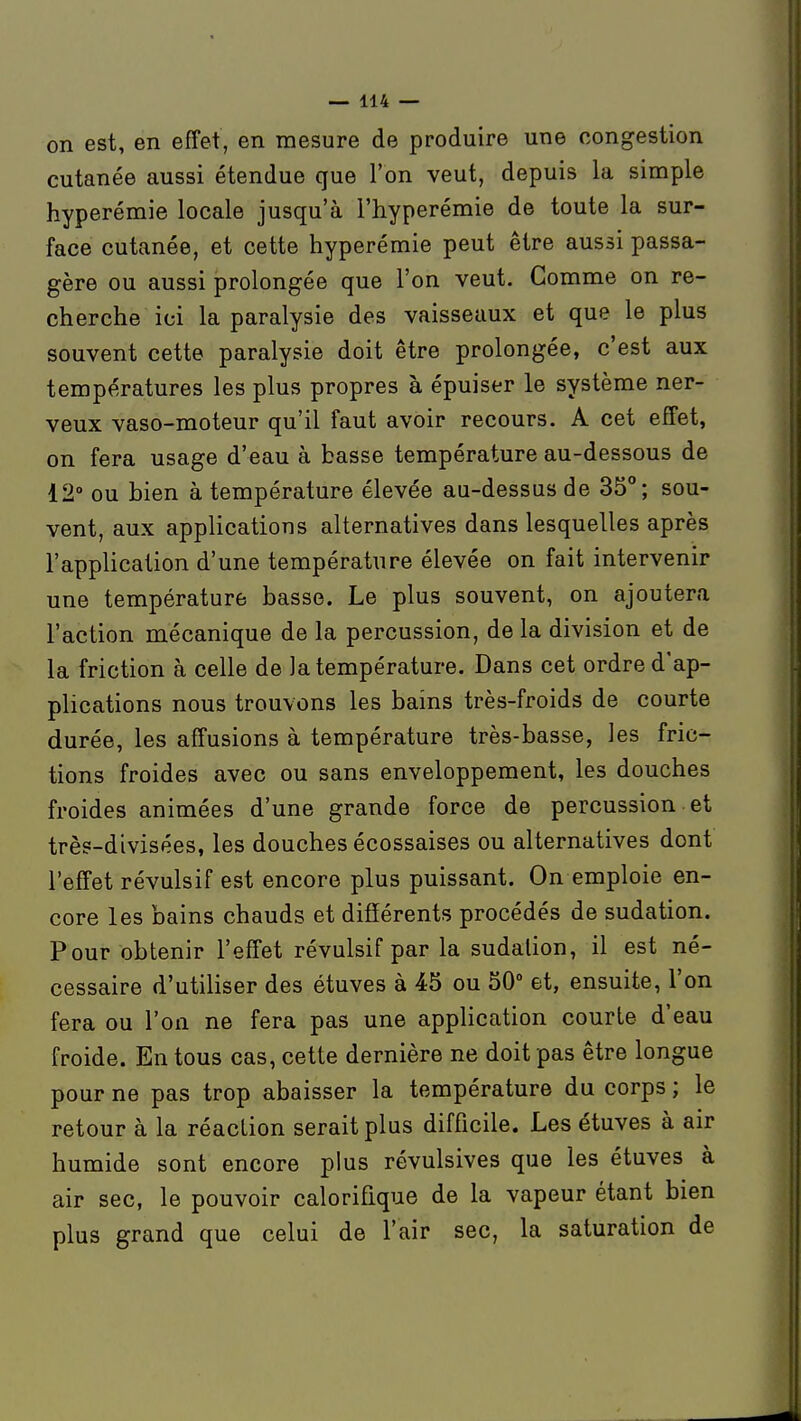 on est, en effet, en mesure de produire une congestion cutanée aussi étendue que l'on veut, depuis la simple hyperémie locale jusqu'à l'hyperémie de toute la sur- face cutanée, et cette hyperémie peut être aussi passa- gère ou aussi prolongée que l'on veut. Comme on re- cherche ici la paralysie des vaisseaux et que le plus souvent cette paralysie doit être prolongée, c'est aux températures les plus propres à épuiser le système ner- veux vaso-moteur qu'il faut avoir recours. A cet effet, on fera usage d'eau à basse température au-dessous de 12° ou bien à température élevée au-dessus de 35; sou- vent, aux applications alternatives dans lesquelles après l'application d'une température élevée on fait intervenir une température basse. Le plus souvent, on ajoutera l'action mécanique de la percussion, de la division et de la friction à celle de la température. Dans cet ordre d'ap- plications nous trouvons les bains très-froids de courte durée, les affusions à température très-basse, les fric- tions froides avec ou sans enveloppement, les douches froides animées d'une grande force de percussion et très-divisées, les douches écossaises ou alternatives dont l'effet révulsif est encore plus puissant. On emploie en- core les bains chauds et différents procédés de sudation. Pour obtenir l'effet révulsif par la sudation, il est né- cessaire d'utiliser des étuves à 45 ou 50 et, ensuite, l'on fera ou l'on ne fera pas une appHcation courte d'eau froide. En tous cas, cette dernière ne doit pas être longue pour ne pas trop abaisser la température du corps ; le retour à la réaction serait plus difficile. Les étuves à air humide sont encore plus révulsives que les étuves à air sec, le pouvoir calorifique de la vapeur étant bien plus grand que celui de l'air sec, la saturation de