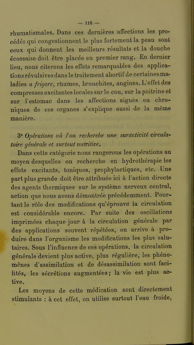 rhumatismales. Dans ces dernières affections les pro- cédés qui congestionnent le plus fortement la peau sont ceux qui donnent les meilleurs résultats et la douche écossaise doit être placée en premier rang. En dernier lieu, nous citerons les effets remarquables des applica- tions révulsives dans le traitement abortif de certaines ma- ladies a frigore, rhumes, bronchites, angines. L'effet des compresses excitantes locales sur le cou, sur la poitrine et sur l'estomac dans les affections aiguës ou chro- niques de ces organes s'explique aussi de la même manière. 3° Opérations où Fort recherehe une suractivité circula- toire générale et surtout nutritive» Dans cette catégorie nous rangerons les opérations au moyen desquelles on recherche en hydrothérapie les effets excitants, toniques, prophylactiques, etc. Une part plus grande doit être attribuée ici à l'action directe des agents thermiques sur le système nerveux central, action que nous avons démontrée précédemment. Pour- tant le rôle des modifications qu'éprouve la circulation est considérable encore. Par suite des oscillations imprimées chaque jour à la circulation générale par des applications souvent répétées, on arrive à pro- duire dans l'organisme les modifications les plus salu- taires. Sous l'influence de ces opérations, la circulation générale devient plus active, plus régulière, les phéno- mènes d'assimilation et de désassimilation sont faci- lités, les sécrétions augmentées; la vie est plus ac- tive. Les moyens de cette médication sont directement stimulants : à cet effet, on utilise surtout l'eau froide,