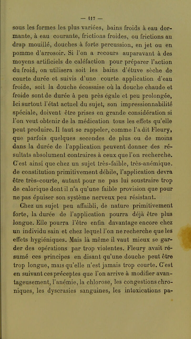 SOUS les formes les plus variées, bains froids à eau dor- mante, à eau courante, frictions froides, ou frictions au drap mouillé, douches à forte percussion, en jet ou en pomme d'arrosoir. Si l'on a recours auparavant à des moyens artificiels de caléfaction pour préparer l'action du froid, on utilisera soit les bains d'étuve sèche de courte durée et suivis d'une courte application d'eau froide, soit la douche écossaise oii la douche chaude et froide sont de durée à peu près égale et peu prolongée, Ici surtout l'état actuel du sujet, son impressionnabilité spéciale, doivent être prises en grande considération si l'on veut obtenir de la médication tous les effets qu'elle peut produire. Il faut se rappeler, comme l'a dit Fleury, que parfois quelques secondes de plus ou de moins dans la durée de l'application peuvent donner des ré- sultats absolument contraires à ceux que l'on recherche. C'est ainsi que chez un sujet très-faible, très-anémique, de constitution primitivement débile, l'application devra être très-courte, autant pour ne pas lui soustraire trop de calorique dont il n'a qu'une faible provision que pour ne pas épuiser son système nerveux peu résistant. Chez un sujet peu affaibli, de nature primitivement forte, la durée de l'application pourra déjà être plus longue. Elle pourra l'être enfin davantage encore chez un individu sain et chez lequel l'on ne recherche que les effets hygiéniques. Mais là même il vaut mieux se gar- der des opérations par trop violentes. Fleury avait ré- sumé ces principes en disant qu'une douche peut être trop longue, mais qu'elle n'est jamais trop courte. C'est en suivant ces préceptes que l'on arrive à modifier avan- tageusement, l'anémie, la chlorose, les congestions chro- niques, les dyscrasies sanguines, les intoxications pa-