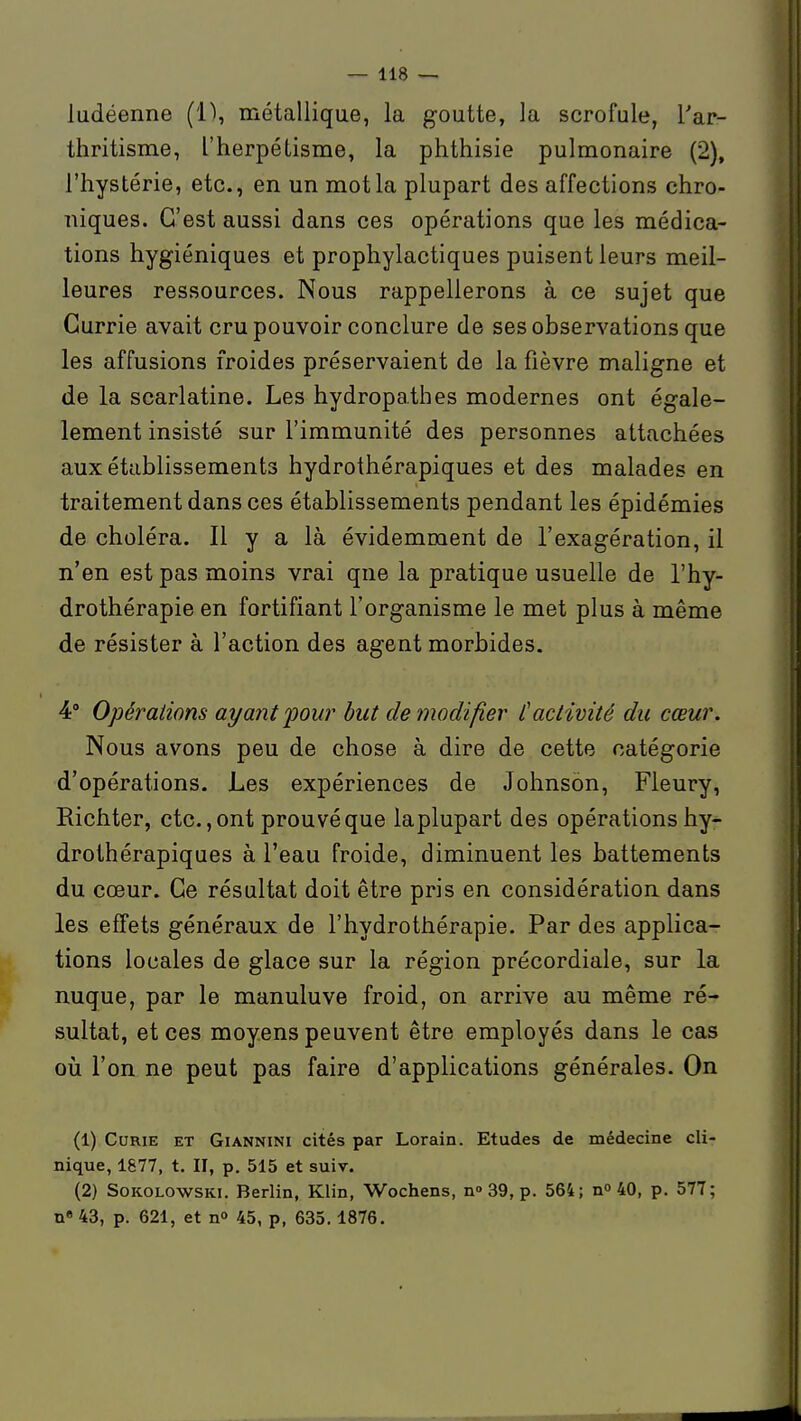ludéenne (1), métallique, la goutte, la scrofule, Tar- thritisme, l'herpélisme, la phthisie pulmonaire (2), l'hystérie, etc., en un mot la plupart des affections chro- niques. C'est aussi dans ces opérations que les médica- tions hygiéniques et prophylactiques puisent leurs meil- leures ressources. Nous rappellerons à ce sujet que Currie avait cru pouvoir conclure de ses observations que les affusions froides préservaient de la fièvre maligne et de la scarlatine. Les hydropathes modernes ont égale- lement insisté sur l'immunité des personnes attachées aux établissements hydrothérapiques et des malades en traitement dans ces établissements pendant les épidémies de choléra. Il y a là évidemment de l'exagération, il n'en est pas moins vrai qne la pratique usuelle de l'hy- drothérapie en fortifiant l'organisme le met plus à même de résister à l'action des agent morbides. 4° Opérations ayant four but de modifier C activité du cœur. Nous avons peu de chose à dire de cette catégorie d'opérations. Les expériences de Johnson, Fleury, Richter, etc., ont prouvé que laplupart des opérations hy- drothérapiques à l'eau froide, diminuent les battements du cœur. Ce résultat doit être pris en considération dans les effets généraux de l'hydrothérapie. Par des applica- tions locales de glace sur la région précordiale, sur la nuque, par le manuluve froid, on arrive au même ré- sultat, et ces moyens peuvent être employés dans le cas où l'on ne peut pas faire d'applications générales. On (1) Curie et Giannini cités par Lorain. Etudes de médecine cli- nique, 1877, t. II, p. 515 et suiv. (2) SoKOLOWSKi. Berlin, Klin, Wochens, n» 39, p. 564; n» 40, p. 577; n« 43, p. 621, et n» 45, p, 635.1876.