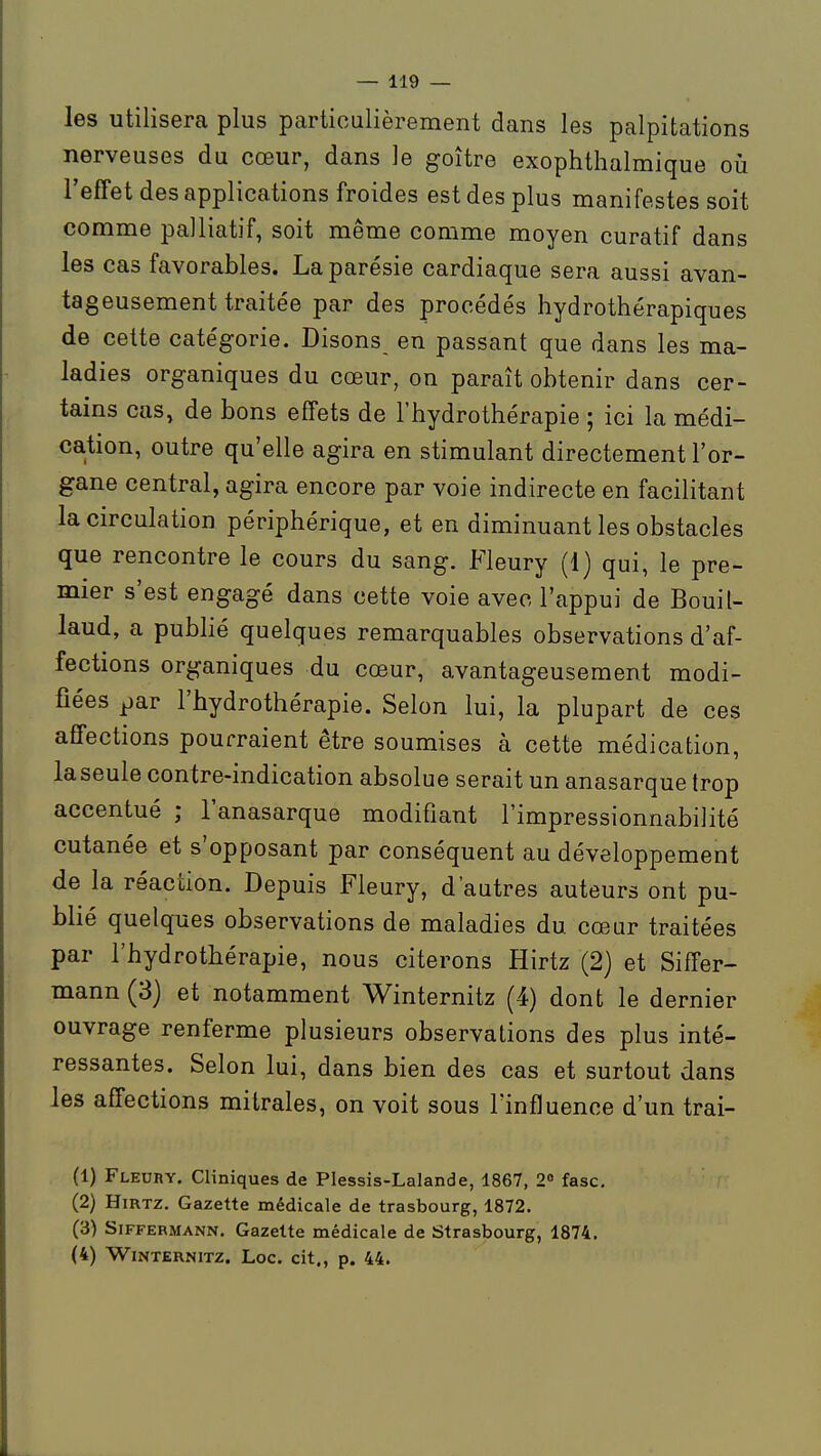 les utilisera plus particulièrement dans les palpitations nerveuses du cœur, dans le goitre exophthalmique oià l'effet des applications froides est des plus manifestes soit comme palliatif, soit même comme moyen curatif dans les cas favorables. La parésie cardiaque sera aussi avan- tageusement traitée par des procédés hydrothérapiques de cette catégorie. Disons en passant que dans les ma- ladies organiques du cœur, on paraît obtenir dans cer- tains cas, de bons effets de l'hydrothérapie ; ici la médi- cation, outre qu'elle agira en stimulant directement l'or- gane central, agira encore par voie indirecte en facilitant la circulation périphérique, et en diminuant les obstacles que rencontre le cours du sang. Fleury (1) qui, le pre- mier s'est engagé dans cette voie avec l'appui de Bouil- laud, a pubhé quelques remarquables observations d'af- fections organiques du cœur, avantageusement modi- fiées par l'hydrothérapie. Selon lui, la plupart de ces affections pourraient être soumises à cette médication, la seule contre-indication absolue serait un anasarque trop accentué ; l'anasarque modifiant l'impressionnabilité cutanée et s'opposant par conséquent au développement de la réaction. Depuis Fleury, d'autres auteurs ont pu- blié quelques observations de maladies du cœur traitées par l'hydrothérapie, nous citerons Hirtz (2) et Siffer- mann (3) et notamment Winternitz (4) dont le dernier ouvrage renferme plusieurs observations des plus inté- ressantes. Selon lui, dans bien des cas et surtout dans les affections mitrales, on voit sous l'influence d'un trai- (1) Fleury. Cliniques de Plessis-Lalande, 1867, 2« fasc, (2) HiRTz. Gazette médicale de trasbourg, 1872. (3) SiFFERMANN. Gazclte médicale de Strasbourg, 1874. (4) Winternitz. Loc. cit., p. 44.