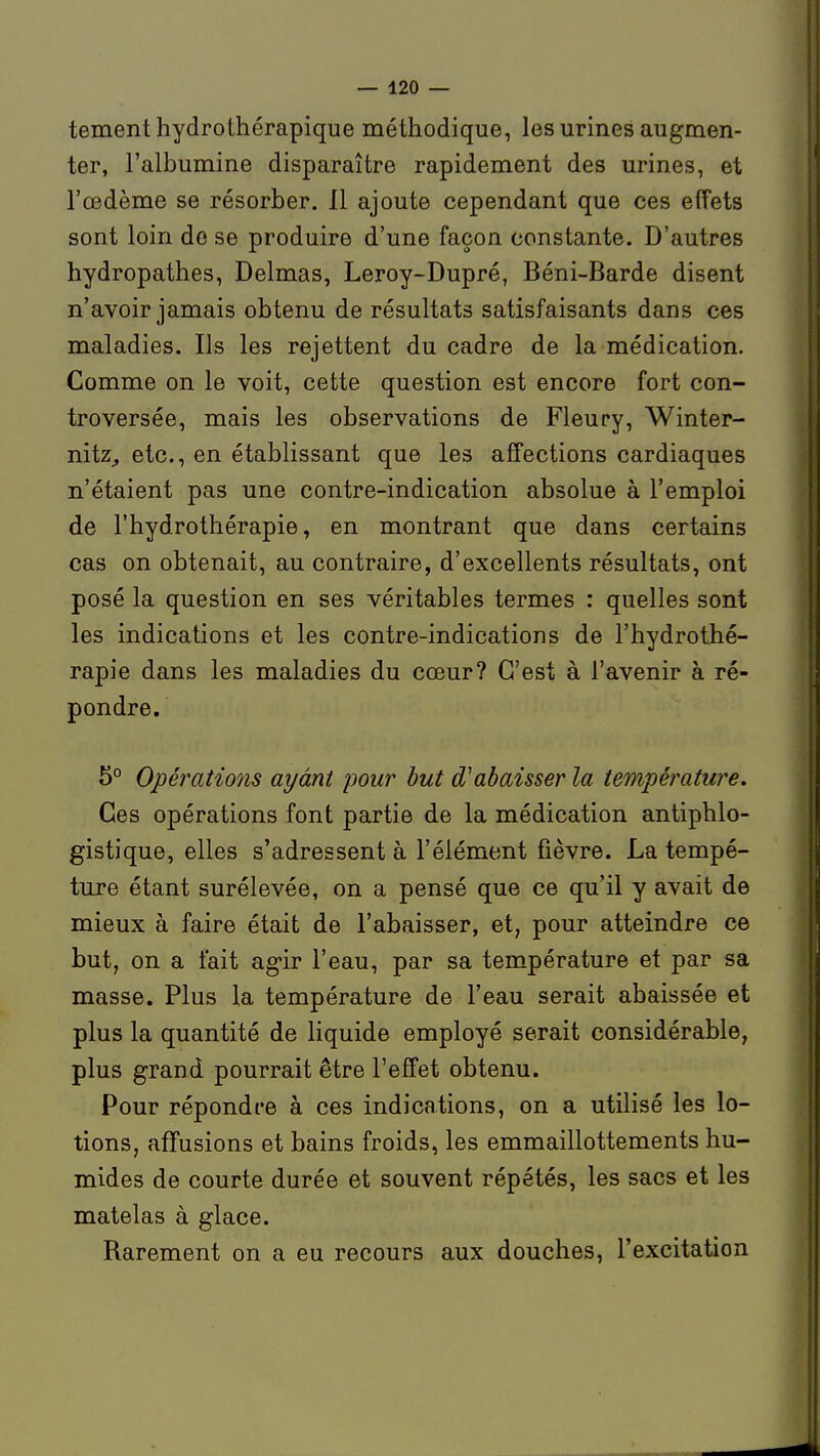 tement hydrothérapique méthodique, les urines augmen- ter, l'albumine disparaître rapidement des urines, et l'œdème se résorber. 11 ajoute cependant que ces effets sont loin de se produire d'une façon constante. D'autres hydropathes, Delmas, Leroy-Dupré, Béni-Barde disent n'avoir jamais obtenu de résultats satisfaisants dans ces maladies. Ils les rejettent du cadre de la médication. Comme on le voit, cette question est encore fort con- troversée, mais les observations de Fleupy, Winter- nitz^ etc., en établissant que les affections cardiaques n'étaient pas une contre-indication absolue à l'emploi de l'hydrothérapie, en montrant que dans certains cas on obtenait, au contraire, d'excellents résultats, ont posé la question en ses véritables termes : quelles sont les indications et les contre-indications de l'hydrothé- rapie dans les maladies du cœur? C'est à l'avenir à ré- pondre. 5° Opérations ayant 'pour but d'abaisser la température. Ces opérations font partie de la médication antiphlo- gistique, elles s'adressent à l'élément fièvre. La tempé- ture étant surélevée, on a pensé que ce qu'il y avait de mieux à faire était de l'abaisser, et, pour atteindre ce but, on a fait agir l'eau, par sa température et par sa masse. Plus la température de l'eau serait abaissée et plus la quantité de liquide employé serait considérable, plus grand pourrait être l'effet obtenu. Pour répondre à ces indications, on a utilisé les lo- tions, affusions et bains froids, les emmaillottements hu- mides de courte durée et souvent répétés, les sacs et les matelas à glace. Barement on a eu recours aux douches, l'excitation