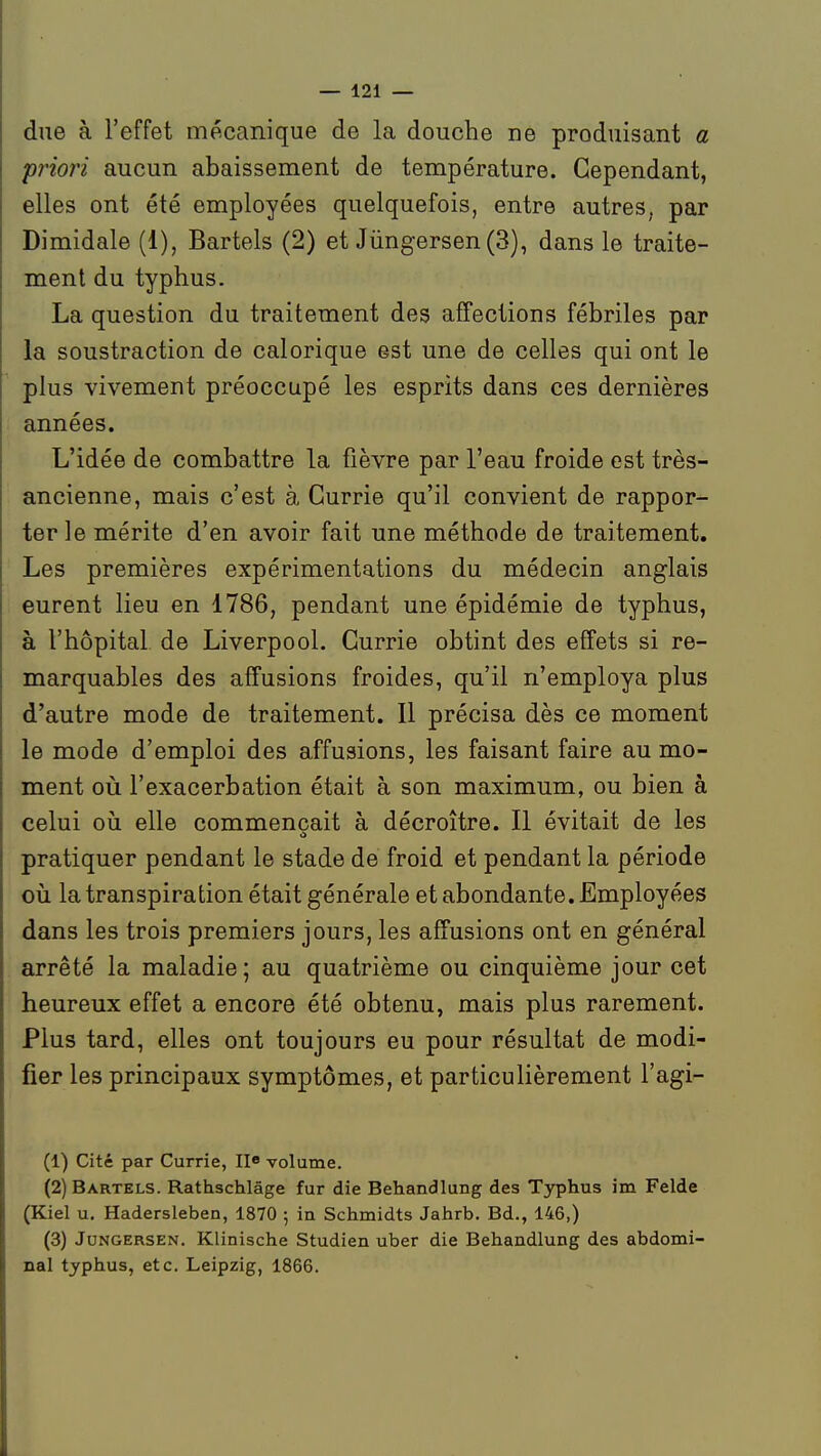 due à l'effet mécanique de la douche ne produisant a •priori aucun abaissement de température. Cependant, elles ont été employées quelquefois, entre autres, par Dimidale (1), Bartels (2) et Jûngersen(3), dans le traite- ment du typhus. La question du traitement des affections fébriles par la soustraction de calorique est une de celles qui ont le plus vivement préoccupé les esprits dans ces dernières années. L'idée de combattre la fièvre par l'eau froide est très- ancienne, mais c'est à Currie qu'il convient de rappor- ter le mérite d'en avoir fait une méthode de traitement. Les premières expérimentations du médecin anglais eurent lieu en 1786, pendant une épidémie de typhus, à l'hôpital de Liverpool. Currie obtint des effets si re- marquables des affusions froides, qu'il n'employa plus d'autre mode de traitement. Il précisa dès ce moment le mode d'emploi des affusions, les faisant faire au mo- ment où l'exacerbation était à son maximum, ou bien à celui oii elle commençait à décroître. Il évitait de les pratiquer pendant le stade de froid et pendant la période où la transpiration était générale et abondante. Employées dans les trois premiers jours, les affusions ont en général arrêté la maladie; au quatrième ou cinquième jour cet heureux effet a encore été obtenu, mais plus rarement. Plus tard, elles ont toujours eu pour résultat de modi- fier les principaux symptômes, et particulièrement l'agi- (1) Cité par Currie, II« volume. (2) Bartels. Rathschlâge fur die Behandlung des Typhus im Felde (Kiel u. Hadersleben, 1870 5 in Schmidts Jahrb. Bd., 146,) (3) JuNGERSEN. Klinische Studien uber die Behandlung des abdomi- nal typhus, etc. Leipzig, 1866.