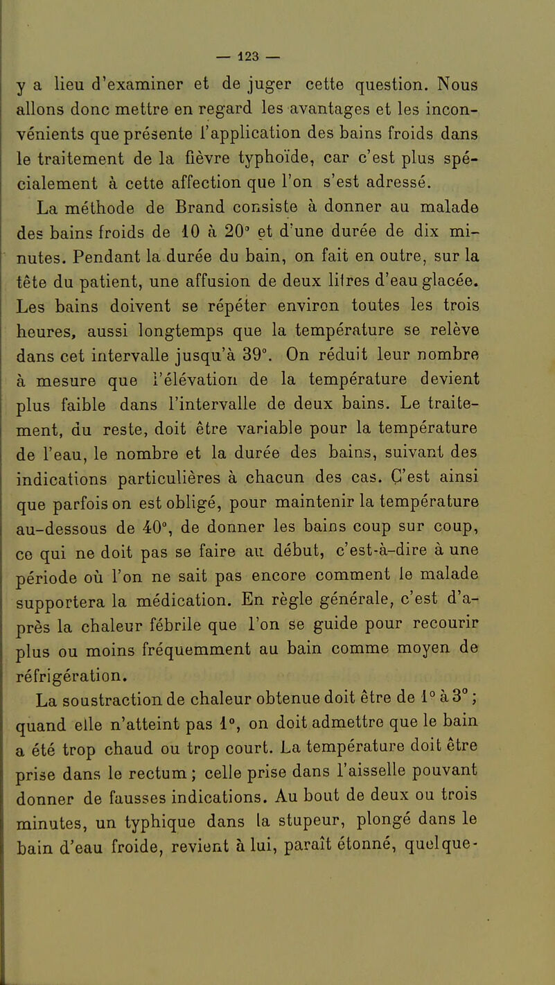 y a lieu d'examiner et de juger cette question. Nous allons donc mettre en regard les avantages et les incon- vénients que présente l'application des bains froids dans le traitement de la fièvre typhoïde, car c'est plus spé- cialement à cette affection que l'on s'est adressé. La méthode de Brand consiste à donner au malade des bains froids de 10 à 20 et d'une durée de dix mi- nutes. Pendant la durée du bain, on fait en outre, sur la tête du patient, une affusion de deux litres d'eau glacée. Les bains doivent se répéter environ toutes les trois heures, aussi longtemps que la température se relève dans cet intervalle jusqu'à 39°. On réduit leur nombre à mesure que l'élévation de la température devient plus faible dans l'intervalle de deux bains. Le traite- ment, du reste, doit être variable pour la température de l'eau, le nombre et la durée des bains, suivant des indications particulières à chacun des cas. C'est ainsi que parfois on est obligé, pour maintenir la température au-dessous de 40°, de donner les bains coup sur coup, ce qui ne doit pas se faire au début, c'est-à-dire à une période où l'on ne sait pas encore comment le malade supportera la médication. En règle générale, c'est d'a- près la chaleur fébrile que l'on se guide pour recourir plus ou moins fréquemment au bain comme moyen de réfrigération. La soustraction de chaleur obtenue doit être de 1° à 3° ; quand elle n'atteint pas i% on doit admettre que le bain a été trop chaud ou trop court. La température doit être prise dans le rectum ; celle prise dans l'aisselle pouvant donner de fausses indications. Au bout de deux ou trois minutes, un typhique dans la stupeur, plongé dans le bain d'eau froide, revient à lui, paraît étonné, quoique-