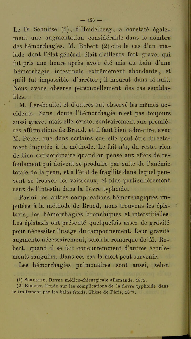 Le D'' Schultze (1), d'Heidelberg, a constaté égale- ment une augmentation considérable dans le nombre des hémorrhagies. M. Robert (2) cite le cas d'un ma- lade dont l'état général était d'ailleurs fort grave, qui fut pris une heure après avoir été mis au bain d'une hémorrhagie intestinale extrêmement abondante, et qu'il fut impossible d'arrêter; il mourut dans la nuit. Nous avons observé personnellement des cas sembla- bles. M. Lereboullet et d'autres ont observé les mêmes ac- cidents. Sans doute l'hémorrhagie n'est pas toujours aussi grave, mais elle existe, contrairement aux premiè- res affirmations de Brand, et il faut bien admettre, avec M. Peter, que dans certains cas elle peut être directe- ment imputée à la méthode. Le fait n'a, du reste, rien de bien extraordinaire quand on pense aux effets de re- foulement qui doivent se produire par suite de l'anémie totale de la peau, et à l'état de fragilité dans lequel peu- vent se trouver les vaisseaux, et plus particulièrement ceux de l'intestin dans la fièvre typhoïde. Parmi les autres complications hémorrhagiques im- putées à la méthode de Brand, nous trouvons les épis- taxis, les hémorrhagies bronchiques et interstitielles Les épistaxis ont présenté quelquefois assez de gravité pour nécessiter l'usage du tamponnement. Leur gravité augmente nécessairement, selon la remarque de M. Ro- bert, quand il se fait concurremment d'autres écoule- ments sanguins. Dans ces cas la mort peut survenir. Les hémorrhagies pulmonaires sont aussi, selon (1) Schultze. Revue médico-chirurgicale allemande, 1875. (2) Robert. Etude sur les complications de la fièvre typhoïde dans le traitement par les bains froids. Thèse de Paris, 187.7.