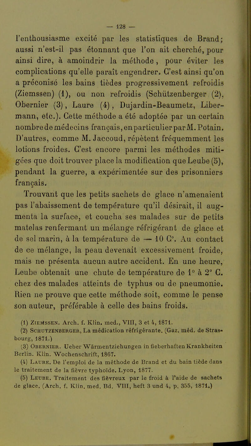 l'enthousiasme excité par les statistiques de Brand; aussi n'est-il pas étonnant que l'on ait cherché, pour ainsi dire, à amoindrir la méthode , pour éviter les complications qu'elle paraît engendrer. C'est ainsi qu'on a préconisé les bains tièdes progressivement refroidis (Ziemssen) (1), ou non refroidis (Schùtzenberger (2), Obernier (3), Laure (4), Dujardin-Beaumetz, Liber- mann, etc.). Cette méthode a été adoptée par un certain nombre de médecins français, enparticulierparM.Potain. D'autres, comme M. Jaccoud, répètent fréquemment les lotions froides. C'est encore parmi les méthodes miti- gées que doit trouver place la modification que Leube (S), pendant la guerre, a expérimentée sur des prisonniers français. Trouvant que les petits sachets de glace n'amenaient pas l'abaissement de température qu'il désirait, il aug- menta la surface, et coucha ses malades sur de petits matelas renfermant un mélange réfrigérant de glace et de sel marin, à la température de — 10 C°. Au contact de ce mélange, la peau devenait excessivement froide, mais ne présenta aucun autre accident. En une heure, Leube obtenait une chute de température de 1° à 2° G. chez des malades atteints de typhus ou de pneumonie. Rien ne prouve que cette méthode soit, comme le pense son auteur, préférable à celle des bains froids. (1) Ziemssen. Arch. f. Klin. med., VIII, 3 et 4,1871. (2) Schùtzenberger, La médication réfrigérante. (Gaz. méd, de Stras- bourg, 1871.) (3) Obernier. Ueber Wârmentziehungen in fieberhaftenKrankheiten Berlin. Klin. Wochenschrift, 1867. (4) Laure, De l'emploi de la méthode de Brand et du bain tiède dans le traitement de la fièvre typhoïde. Lyon, 1877. (5) Leube. Traitement des fiévreux par le froid à l'aide de sachets de glace, (Arch, f. Klin. med. Bd. VIII, heft 3 und 4, p. 355, 1871.)