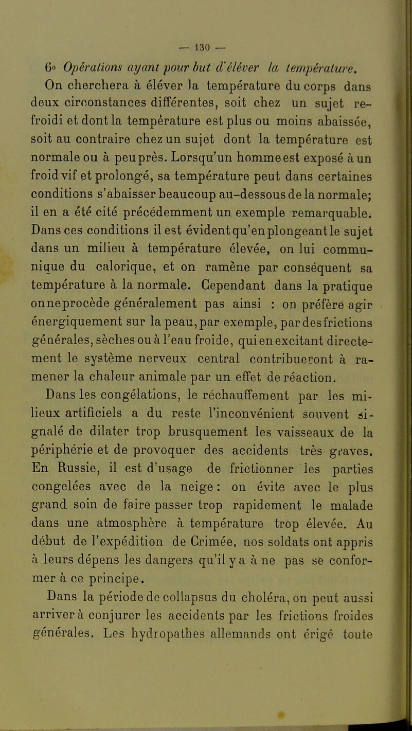 6o Opérations ayant pour but d'éléver la tempéj'ature. On cherchera à élever ]a température du corps dans deux circonstances différentes, soit chez un sujet re- froidi et dont la température est plus ou moins abaissée, soit au contraire chez un sujet dont la température est normale ou à peu près. Lorsqu'un homme est exposé à un froid vif et prolong-é, sa température peut dans certaines conditions s'abaisser beaucoup au-dessous de la normale; il en a été cité précédemment un exemple remarquable. Dans ces conditions il est évident qu'en plongeant le sujet dans un milieu à température élevée, on lui commu- nique du calorique, et on ramène par conséquent sa température à la normale. Cependant dans la pratique onneprocède généralement pas ainsi : on préfère agir énergiquement sur la peau, par exemple, par des frictions géuérales, sèches ou à l'eau froide, qui en excitant directe- ment le système nerveux central contribueront à ra- mener la chaleur animale par un effet de réaction. Dans les congélations, le réchauffement par les mi- lieux artificiels a du reste l'inconvénient souvent si- gnalé de dilater trop brusquement les vaisseaux de la périphérie et de provoquer des accidents très gf ave s. En Russie, il est d'usage de frictionner les parties congelées avec de la neige : on évite avec le plus grand soin de faire passer trop rapidement le malade dans une atmosphère à température trop élevée. Au début de l'expédition de Grimée, nos soldats ont appris à leurs dépens les dangers qu'il y a à ne pas se confor- mer à ce principe. Dans la période de collapsus du choléra, on peut aussi arriver à conjurer les accidents par les frictions froides générales. Les hydropathes allemands ont érigé toute