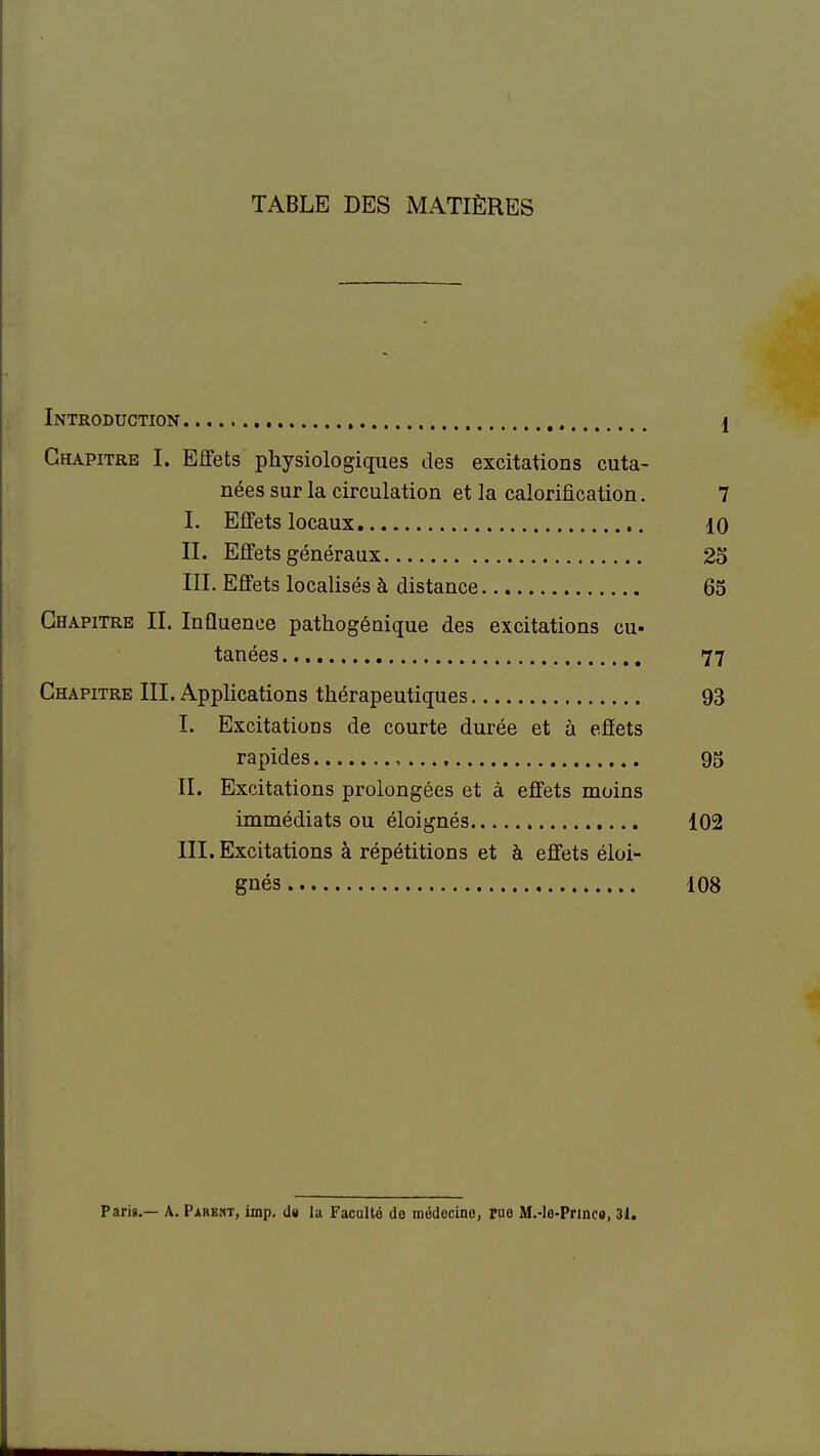 TABLE DES iMATIÈRES Introduction 1 Chapitre I. Effets physiologiques des excitations cuta- nées sur la circulation et la calorification. 7 I. Effets locaux 10 II. Effets généraux 25 III. Effets localisés à distance 65 Chapitre II. Influence pathogénique des excitations eu- tanées 77 Chapitre III. Applications thérapeutiques 93 I. Excitations de courte durée et à effets rapides , 95 II. Excitations prolongées et à effets moins immédiats ou éloignés 102 III. Excitations à répétitions et à effets éloi- gnés 108 Paris.— A. Parent, imp. ds la Faculté do médecine, pue M.-le-Prmc«, 31.