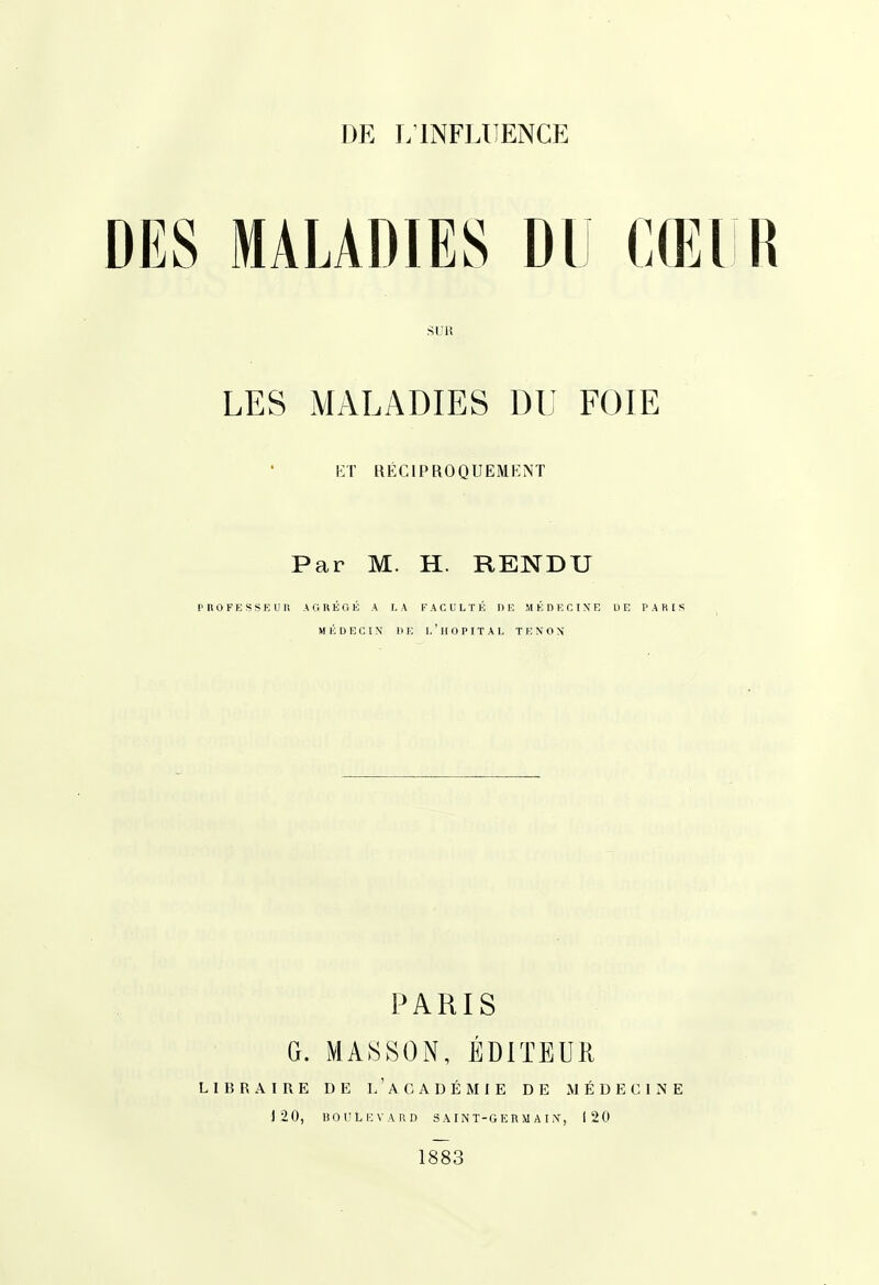 DES MALADIES DU CŒI R SUR LES MALADIES DU FOIE KT RÉCIPROQUEMENT Par M. H. RENDU P n 0 F E s s E U l\ A G U É O É A I. A FACULTÉ HE M É n E C I N E U E PARIS MÉDECIN DE I. ' Il O P I T A I, T E N O X PARIS G. MA8S0N, ÉDITEUR LIBRAIRE DE l/ACADÉMIE DE MÉDECINE 120, BOULEVARD SAINT-GERMAIiV, 120 1883