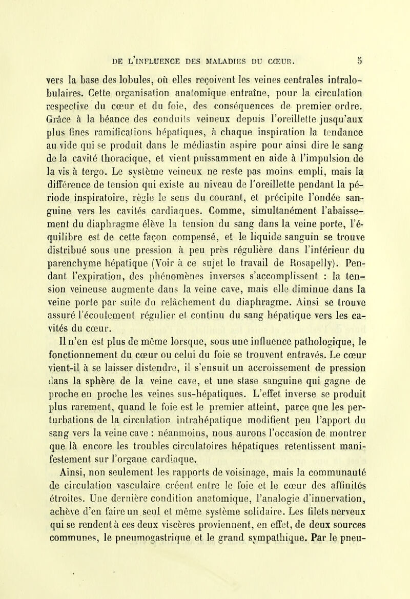 vers la base des lobules, où elles reçoivent les veines centrales intralo- bulaires. Cette organisation anatomique entraîne, pour la circulation respective du cœur et du foie, des conséquences de premier ordre. Grâce à la béance des conduiis veineux depuis l'oreillette jusqu'aux plus fines ramificalions hépatiques, à chaque inspiration la tendance au vide qui se produit dans le médiastin aspire pour ainsi dire le sang de la cavité thoracique, et vient puissamment en aide à l'impulsion de la vis à tergo. Le système veineux ne reste pas moins empli, mais la différence de tension qui existe au niveau de l'oreillette pendant la pé- riode inspiratoire, règle le sens du courant, et précipite l'ondée san- guine vers les cavités cardiaques. Comme, simultanément l'abaisse- ment du diaphragme élève la tension du sang dans la veine porte, l'é- quilibre est de cette façon compensé, et le liquide sanguin se trouve distribué sous une pression à peu près régulière dans l'intérieur du parenchyme hépatique (Voir à ce sujet le travail de Rosapelly). Pen- dant l'expiration, des phénomènes inverses s'accomplissent : la ten- sion veineuse augmente dans la veine cave, mais elle diminue dans la veine porte par suite du relâchement du diaphragme. Ainsi se trouve assuré l'écoulement régulier et continu du sang hépatique vers les ca- vités du cœur. Il n'en est plus de même lorsque, sous une influence pathologique, le fonctionnement du cœur ou celui du foie se trouvent entravés. Le cœur vient-il à se laisser distendre, il s'ensuit un accroissement de pression dans la sphère de la veine cave, et une stase sanguine qui gagne de proche en proche les veines sus-hépatiques. L'effet inverse se produit plus rarement, quand le foie est le premier atteint, parce que les per- turbations de la circulation intrahépatique modifient peu l'apport du sang vers la veine cave : néanmoins, nous aurons l'occasion de montrer que là encore les troubles circulatoires hépatiques retentissent mani- festement sur l'organe cardiaque. Ainsi, non seulement les rapports de voisinage, mais la communauté de circulation vasculaire créent entre le foie et le cœur des affinités étroites. Une dernière condition anatomique, l'analogie d'innervation, achève d'en faire un .seul et même système solidaire. Les filets nerveux qui se rendent à ces deux viscères proviennent, en effet, de deux sources communes, le pneumogastrique et le grand sympathique. Par le pneu-
