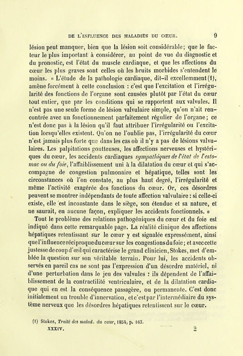 lésion peut manquer, bien que la lésion soit considérable; que le fac- teur le plus important à considérer, au point de vue du diagnostic et du pronostic, est l'état du muscle cardiaque, et que les affections du cœur les pins graves sont celles où les bruits morbides s'entendent le moins. « L'étude de la pathologie cardiaque, dit-il excellemment (1), amène forcément à cette conclusion : c'est que l'excitation et l'irrégu- larité des fonctions de l'organe sont causées plutôt par l'état du cœur tout entier, que par les conditions qui se rapportent aux valvules. Il n'est pas une seule forme de lésion valvulaire simple, qu'on n'ait ren- contrée avec un fonctionnement parfaitement régulier de l'organe; ce n'est donc pas à la lésion qu'il faut attribuer l'irrégularité ou l'excita- tion lorsqu'elles existent. Qu'on ne l'oublie pas, l'irrégularité du cœur n'est jamais plus forte que dans les cas oii il n'y a pas de lésions valvu- laires. Les palpitations goutteuses, les affections nerveuses et hystéri- ques du cœur, les accidents cardiaques sympathiques de Vétat de testa-' mac ou du foie^ l'affaiblissement uni à la dilatation du cœur et qui s'ac- compagne de congestion pulmonaire et hépatique, telles sont les circonstances oti l'on constate, au plus haut degré, l'irrégularité et même l'activité exagérée des fonctions du cœur. Or, ces désordres peuvent se montrer indépendants de toute affection valvulaire : si celle-ci existe, elle est inconstante dans le siège, son étendue et sa nature, et ne saurait, en aucune façon, expliquer les accidents fonctionnels. » Tout le problème des relations pathogéniques du cœur et du foie est indiqué dans cette remarquable page. La réalité clinique des affections hépatiques retentissant sttr le cœur y est signalée expressément, ainsi quel'influenceréciproqueducœursur les congestionsdufoie; etaveccetle justesse de coup d'œil qui caractérise le grand clinicien, Stokes, met d'em- blée la question sur son véritable terrain. Pour lui, les accidents ob- servés en pareil cas ne sont pas l'expression d'un désordre matériel, ni d'une perturbation dans le jeu des valvules : ils dépendent de l'affai- blissement de la contractilité ventriculaire, et de la dilatation cardia- que qui en est la conséquence passagère, ou permanente. C'est donc initialement un trouble d'innervation, etc'estpar l'intermédiaire du sys- tème nerveux que les désordres hépatiques retentissent sur le cœur. (1) Stokes, Traité des malad. du cœur, 18S4, p* 163-