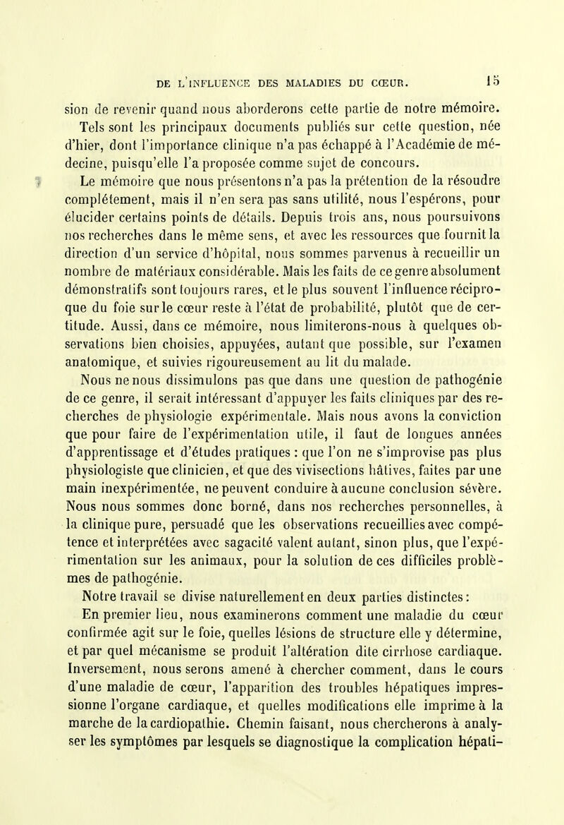 sion de revenir quand nous aborderons cette partie de notre mémoire. Tels sont les principaux documents publiés sur cette question, née d'hier, dont l'importance clinique n'a pas échappé à l'Académie de mé- decine, puisqu'elle l'a proposée comme sujet de concours. 1 Le mémoire que nous présentons n'a pas la prétention de la résoudre complètement, mais il n'en sera pas sans utilité, nous l'espérons, pour élucider certains points de détails. Depuis trois ans, nous poursuivons nos recherches dans le même sens, et avec les ressources que fournit la direction d'un service d'hôpital, nous sommes parvenus à recueillir un nombre de matériaux considérable. Mais les faits de ce genre absolument démonstratifs sont toujours rares, et le plus souvent l'influence récipro- que du foie sur le cœur reste à l'état de probabilité, plutôt que de cer- titude. Aussi, dans ce mémoire, nous limiterons-nous à quelques ob- servations bien choisies, appuyées, autant que possible, sur l'examen anatomique, et suivies rigoureusement au lit du malade. Nous ne nous dissimulons pas que dans une question de pathogénie de ce genre, il serait intéressant d'appuyer les faits cliniques par des re- cherches de physiologie expérimentale. Mais nous avons la conviction que pour faire de l'expérimentation utile, il faut de longues années d'apprentissage et d'études pratiques : que l'on ne s'improvise pas plus physiologiste que clinicien, et que des vivisections hâtives, faites par une main inexpérimentée, ne peuvent conduire à aucune conclusion sévère. Nous nous sommes donc borné, dans nos recherches personnelles, à la clinique pure, persuadé que les observations recueillies avec compé- tence et interprétées avec sagacité valent autant, sinon plus, que l'expé- rimentation sur les animaux, pour la solution de ces difficiles problè- mes de palhogénie. Notre travail se divise naturellement en deux parties distinctes: En premier lieu, nous examinerons comment une maladie du cœur confirmée agit sur le foie, quelles lésions de structure elle y détermine, et par quel mécanisme se produit l'altération dite cirrhose cardiaque. Inversement, nous serons amené à chercher comment, dans le cours d'une maladie de cœur, l'apparition des troubles hépatiques impres- sionne l'organe cardiaque, et quelles modifications elle imprime à la marche de la cardiopathie. Chemin faisant, nous chercherons à analy- ser les symptômes par lesquels se diagnostique la complication hépati-