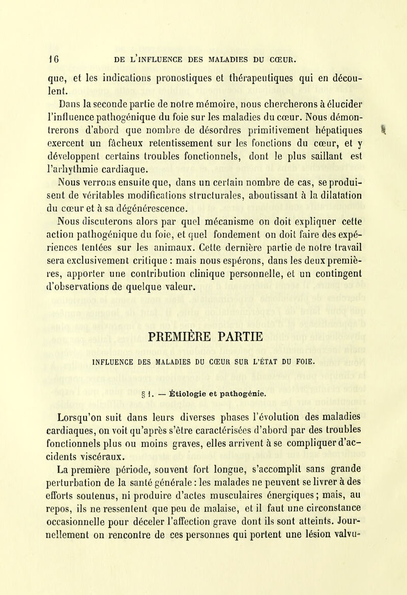 que, et les indications pronostiques et thérapeutiques qui en décou- lent. Dans la seconde partie de notre mémoire, nous chercherons à élucider l'influence pathogénique du foie sur les maladies du cœur. Nous démon- trerons d'abord que nombre de désordres primitivement hépatiques k exercent un fâcheux retentissement sur les fonctions du cœur, et y développent certains troubles fonctionnels, dont le plus saillant est l'arliythmie cardiaque. Nous verrous ensuite que, dans un certain nombre de cas, se produi- sent de véritables modifications structurales, aboutissant à la dilatation du cœur et à sa dégénérescence. Nous discuterons alors par quel mécanisme on doit expliquer cette action pathogénique du foie, et quel fondement on doit faire des expé- riences tentées sur les animaux. Cette dernière partie de notre travail sera exclusivement critique : mais nous espérons, dans les deux premiè- res, apporter une contribution clinique personnelle, et un contingent d'observations de quelque valeur. PREMIÈRE PARTIE INFLUENCE DES MALADIES DU CŒUR SUR L'ÉTAT DU FOIE. § 1. — Étiologie et pathogénie. Lorsqu'on suit dans leurs diverses phases l'évolution des maladies cardiaques, on voit qu'après s'être caractérisées d'abord par des troubles fonctionnels plus ou moins graves, elles arrivent à se compliquer d'ac- cidents viscéraux. La première période, souvent fort longue, s'accomplit sans grande perturbation de la santé générale : les malades ne peuvent se hvrer à des efforts soutenus, ni produire d'actes musculaires énergiques; mais, au repos, ils ne ressentent que peu de malaise, et il faut une circonstance occasionnelle pour déceler l'affection grave dont ils sont atteints. Jour- nellement on rencontre de ces personnes qui portent une lésion valvu-