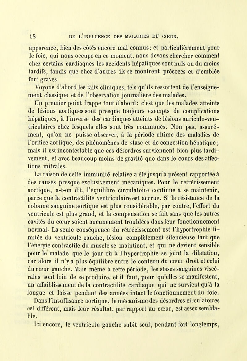 apparence, bien des côtés encore mal connus; et particulièrement pour le foie, qui nous occupe en ce moment, nous devons chercher comment chez certains cardiaques les accidents hépatiques sont nuls ou du moins tardifs, tandis que chez d'autres ils se montrent précoces et d'emblée fort graves. Voyons d'abord les faits cliniques, tels qu'ils ressortent de l'enseigne- ment classique et de l'observation journalière des malades. Un premier point frappe tout d'abord: c'est que les malades atteints de lésions aortiques sont presque toujours exempts de complications hépatiques, à l'inverse des cardiaques atteints de lésions auriculo-ven- triculaires chez lesquels elles sont très communes. Non pas, assuré- ment, qu'on ne puisse observer, à la période ultime des maladies de l'orifice aortique^ des phénomènes de stase et de congestion hépatique ; mais il est incontestable que ces désordres surviennent bien plus tardi- vement, et avec beaucoup moins de gravité que dans le cours des affec- tions mitrales. La raison de celte immunité relative a été jusqu'à présent rapportée à des causes presque exclusivement mécaniques. Pour le rétrécissement aortique, a-t-on dit, l'équilibre circulatoire continue à se maintenir, parce que la contractilité ventriculaire est accrue. Si la résistance de la colonne sanguine aortique est plus considérable, par contre, l'effort du ventricule est plus grand, et la compensation se fait sans que les autres cavités du cœur soient aucunement troublées dansieur fonctionnement normal. La seule conséquence du rétrécissement est l'hypertrophie li- mitée du ventricule gauche, lésion complètement silencieuse tant que l'énergie contractile du muscle se maintient, et qui ne devient sensible pour le malade que le jour oti à l'hypertrophie se joint la dilatation, car alors il n'y a plus équilibre entre le contenu du cœur droit et celui du cœur gauche. Mais même à cette période, les stases sanguines viscé- rales sont loin de se produire, et il faut, pour qu'elles se manifestent, un affaiblissement de la contractilité cardiaque qui ne survient qu'à la longue et laisse pendant des années intact le fonctionnement du foie. Dans l'insuffisance aortique, le mécanisme des désordres circulatoires est différent, mais leur résultat, par rapport au cœur, est assez sembla- ble. ici encore, le ventricule gauche subit seul, pendant fort longtemps,