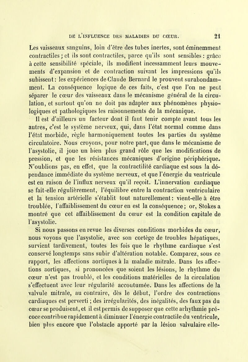 Les vaisseaux sanguins, loin d'être des tubes inertes, sont éminemment contractiles ; et ils sont contractiles, parce qu'ils sont sensibles : grâce à celte sensibilité spéciale, ils modifient incessamment leurs mouve- ments d'expansion et de contraction suivant les impressions qu'ils subissent: les expériences de Claude Bernard le prouvent surabondam- ment. La conséquence logique de ces faits, c'est que l'on ne peut séparer le cœur des vaisseaux dans le mécanisme général de la circu- lation, et surtout qu'on ne doit pas adapter aux phénomènes physio- logiques et pathologiques les raisonnements de la mécanique. Il est d'ailleurs un facteur dont il faut tenir compte avant tous les autres, c'est le système nerveux, qui, dans l'état normal comme dans l'état morbide, règle harmoniquement toutes les parties du système circulatoire. Nous croyons, pour notre part, que dans le mécanisme de l'asystolie, il joue un bien plus grand rôle que les modifications de pression, et que les résistances mécaniques d'origine périphérique. N'oubhons pas, en effet, que la contractihté cardiaque est sous la dé- pendance immédiate du système nerveux, et que l'énergie du ventricule est en raison de l'influx nerveux qu'il reçoit. L'innervation cardiaque se fait-elle régulièrement, l'équilibre entre la contraction ventriculaire et la tension artérielle s'établit tout naturellement: vient-elle à être troublée, l'affaiblissement du cœur en est la conséquence; or, Stokesa montré que cet affaiblissement du cœur est la condition capitale de l'asystolie. Si nous passons en revue les diverses conditions morbides du cœur, nous voyons que l'asystolie, avec son cortège de troubles hépatiques, survient tardivement, toutes les fois que le rhythme cardiaque s'est conservé longtemps sans subir d'altération notable. Comparez, sous ce rapport, les affections aortiques à la maladie mitrale. Dans les affec- tions aortiques, si prononcées que soient les lésions, le rhythme du cœur n'est pas troublé, et les conditions matérielles de la circulation s'effectuent avec leur régularité accoutumée. Dans les affections de la valvule mitrale, au contraire, dès le début, l'ordre des contractions cardiaques est perverti ; des irrégularités, des inégahtés, des faux pas du cœur se produisent, et il est permis de supposer que cette arhythmie pré- coce contribue rapidement à diminuer l'énergie contractile du ventricule, bien plus encore que l'obstacle apporté par la lésion valvulaire elle-