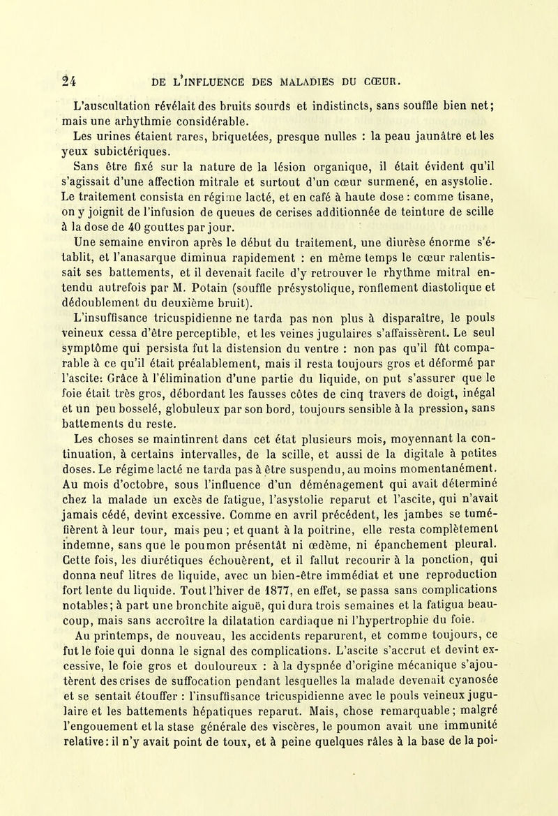 L'auscultation révélait des bruits sourds et indistincts, sans souffle bien net; mais une arhythmie considérable. Les urines étaient rares, briquetées, presque nulles : la peau jaunâtre et les yeux subictériques. Sans être fixé sur la nature de la lésion organique, il était évident qu'il s'agissait d'une afTection mitrale et surtout d'un cœur surmené, enasystolie. Le traitement consista en régime lacté, et en café à haute dose : comme tisane, on y joignit de l'infusion de queues de cerises additionnée de teinture de scille à la dose de 40 gouttes par jour. Une semaine environ après le début du traitement, une diurèse énorme s'é- tablit, et l'anasarque diminua rapidement : en même temps le cœur ralentis- sait ses battements, et il devenait facile d'y retrouver le rhythme mitral en- tendu autrefois par M. Potain (souffle présystolique, ronflement diastolique et dédoublement du deuxième bruit). L'insuffisance tricuspidienne ne tarda pas non plus à disparaître, le pouls veineux cessa d'être perceptible, et les veines jugulaires s'affaissèrent. Le seul symptôme qui persista fut la distension du ventre : non pas qu'il fût compa- rable à ce qu'il était préalablement, mais il resta toujours gros et déformé par l'ascite: Grâce à l'élimination d'une partie du liquide, on put s'assurer que le foie était très gros, débordant les fausses côtes de cinq travers de doigt, inégal et un peu bosselé, globuleux par son bord, toujours sensible à la pression, sans battements du reste. Les choses se maintinrent dans cet état plusieurs mois, moyennant la con- tinuation, à certains intervalles, de la scille, et aussi de la digitale à petites doses. Le régime lacté ne tarda pas à être suspendu, au moins momentanément. Au mois d'octobre, sous l'influence d'un déménagement qui avait déterminé chez la malade un excès de fatigue, l'asystolie reparut et l'ascite, qui n'avait jamais cédé, devint excessive. Gomme en avril précédent, les jambes se tumé- fièrent à leur tour, mais peu ; et quant à la poitrine, elle resta complètement indemne, sans que le poumon présentât ni œdème, ni épanchement pleural. Gette fois, les diurétiques échouèrent, et il fallut recourir à la ponction, qui donna neuf litres de liquide, avec un bien-être immédiat et une reproduction fort lente du liquide. Tout l'hiver de 1877, en effet, se passa sans complications notables; à part une bronchite aiguë, qui dura trois semaines et la fatigua beau- coup, mais sans accroître la dilatation cardiaque ni l'hypertrophie du foie. Au printemps, de nouveau, les accidents reparurent, et comme toujours, ce fut le foie qui donna le signal des complications. L'ascite s'accrut et devint ex- cessive, le foie gros et douloureux : à la dyspnée d'origine mécanique s'ajou- tèrent des crises de suffocation pendant lesquelles la malade devenait cyanosée et se sentait étouffer : l'insuffisance tricuspidienne avec le pouls veineux jugu- laire et les battements hépatiques reparut. Mais, chose remarquable; malgré l'engouement et la stase générale des viscères, le poumon avait une immunité relative: il n'y avait point de toux, et à peine quelques râles à la base de la poi-