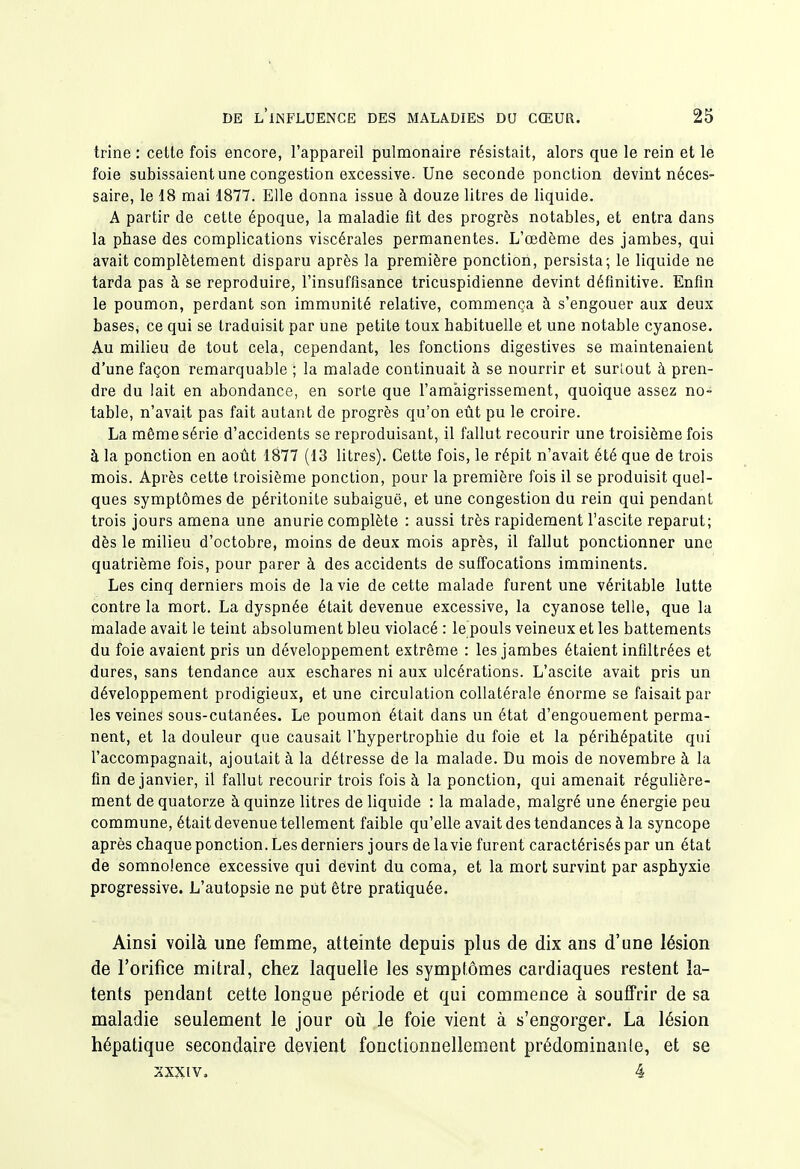 trine : cette fois encore, l'appareil pulmonaire résistait, alors que le rein et le foie subissaient une congestion excessive. Une seconde ponction devint néces- saire, le 18 mai 1877. Elle donna issue à douze litres de liquide. A partir de cette époque, la maladie fit des progrès notables, et entra dans la pbase des complications viscérales permanentes. L'œdème des jambes, qui avait complètement disparu après la première ponction, persista; le liquide ne tarda pas à se reproduire, l'insuffisance tricuspidienne devint définitive. Enfin le poumon, perdant son immunité relative, commença à s'engouer aux deux bases, ce qui se traduisit par une petite toux habituelle et une notable cyanose. Au milieu de tout cela, cependant, les fonctions digestives se maintenaient d'une façon remarquable ; la malade continuait à se nourrir et suriout à pren- dre du lait en abondance, en sorte que l'amaigrissement, quoique assez no- table, n'avait pas fait autant de progrès qu'on eût pu le croire. La même série d'accidents se reproduisant, il fallut recourir une troisième fois à la ponction en août 1877 (13 litres). Cette fois, le répit n'avait été que de trois mois. Après cette troisième ponction, pour la première fois il se produisit quel- ques symptômes de péritonite subaiguë, et une congestion du rein qui pendant trois jours amena une anurie complète : aussi très rapidement l'ascite reparut; dès le milieu d'octobre, moins de deux mois après, il fallut ponctionner une quatrième fois, pour parer à des accidents de suffocations imminents. Les cinq derniers mois de la vie de cette malade furent une véritable lutte contre la mort. La dyspnée était devenue excessive, la cyanose telle, que la malade avait le teint absolument bleu violacé : le pouls veineux et les battements du foie avaient pris un développement extrême : les jambes étaient infiltrées et dures, sans tendance aux eschares ni aux ulcérations. L'ascite avait pris un développement prodigieux, et une circulation collatérale énorme se faisait par les veines sous-cutanées. Le poumon était dans un état d'engouement perma- nent, et la douleur que causait l'hypertrophie du foie et la péribépatite qui l'accompagnait, ajoutait à la détresse de la malade. Du mois de novembre à la fin de janvier, il fallut recourir trois fois à la ponction, qui amenait régulière- ment de quatorze à quinze litres de liquide : la malade, malgré une énergie peu commune, était devenue tellement faible qu'elle avait des tendances à la syncope après chaque ponction. Les derniers jours de lavie furent caractérisés par un état de somnolence excessive qui devint du coma, et la mort survint par asphyxie progressive. L'autopsie ne put être pratiquée. Ainsi voilà une femme, atteinte depuis plus de dix ans d'une lésion de l'orifice mitral, chez laquelle les symptômes cardiaques restent la- tents pendant cette longue période et qui commence à souffrir de sa maladie seulement le jour où le foie vient à s'engorger. La lésion hépatique secondaire devient fonctionnellement prédominante, et se 2XXIV. 4